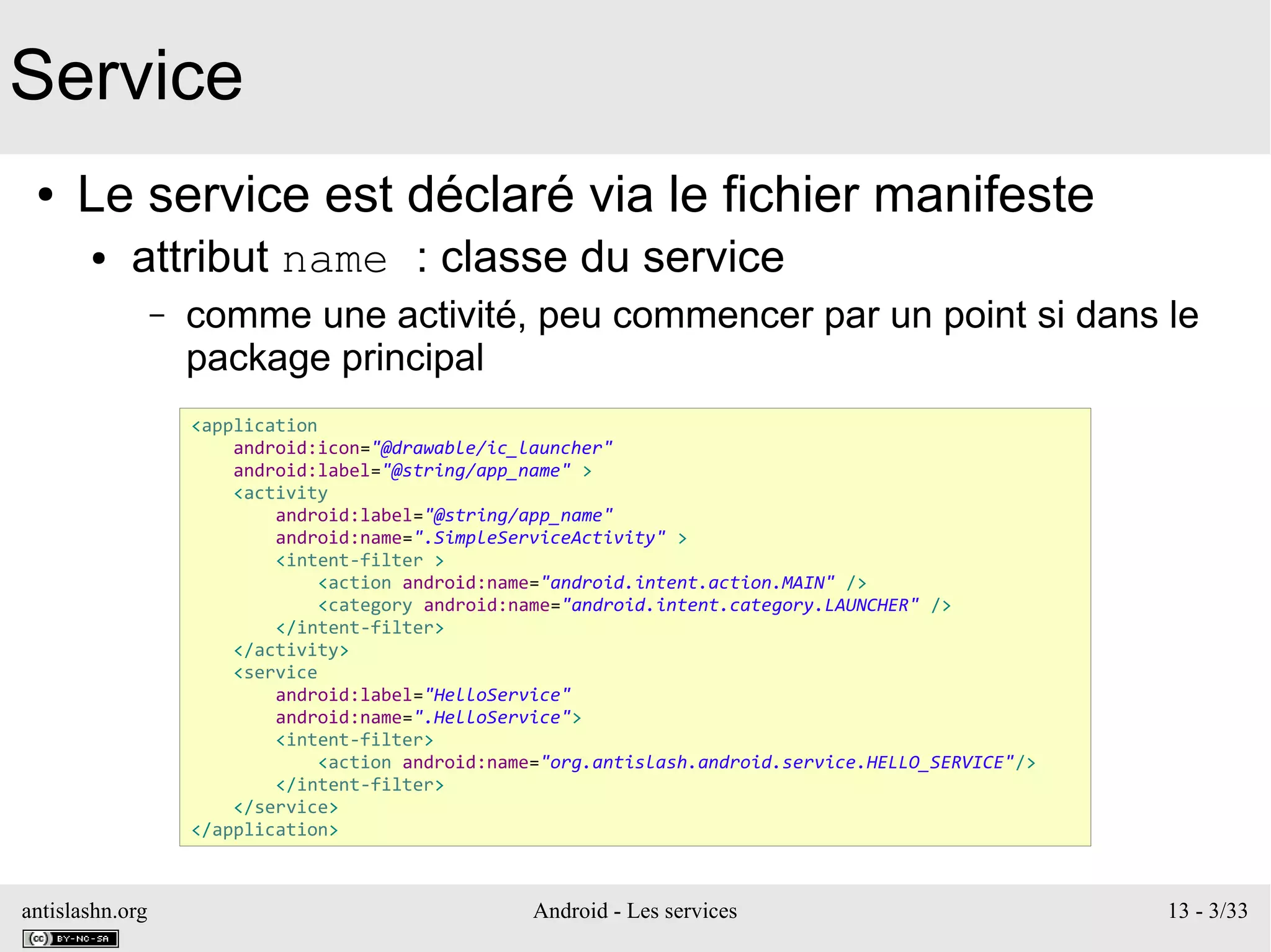 antislashn.org Android - Les services 13 - 3/33
Service
● Le service est déclaré via le fichier manifeste
● attribut name : classe du service
– comme une activité, peu commencer par un point si dans le
package principal
<application
android:icon="@drawable/ic_launcher"
android:label="@string/app_name" >
<activity
android:label="@string/app_name"
android:name=".SimpleServiceActivity" >
<intent-filter >
<action android:name="android.intent.action.MAIN" />
<category android:name="android.intent.category.LAUNCHER" />
</intent-filter>
</activity>
<service
android:label="HelloService"
android:name=".HelloService">
<intent-filter>
<action android:name="org.antislash.android.service.HELLO_SERVICE"/>
</intent-filter>
</service>
</application>
 