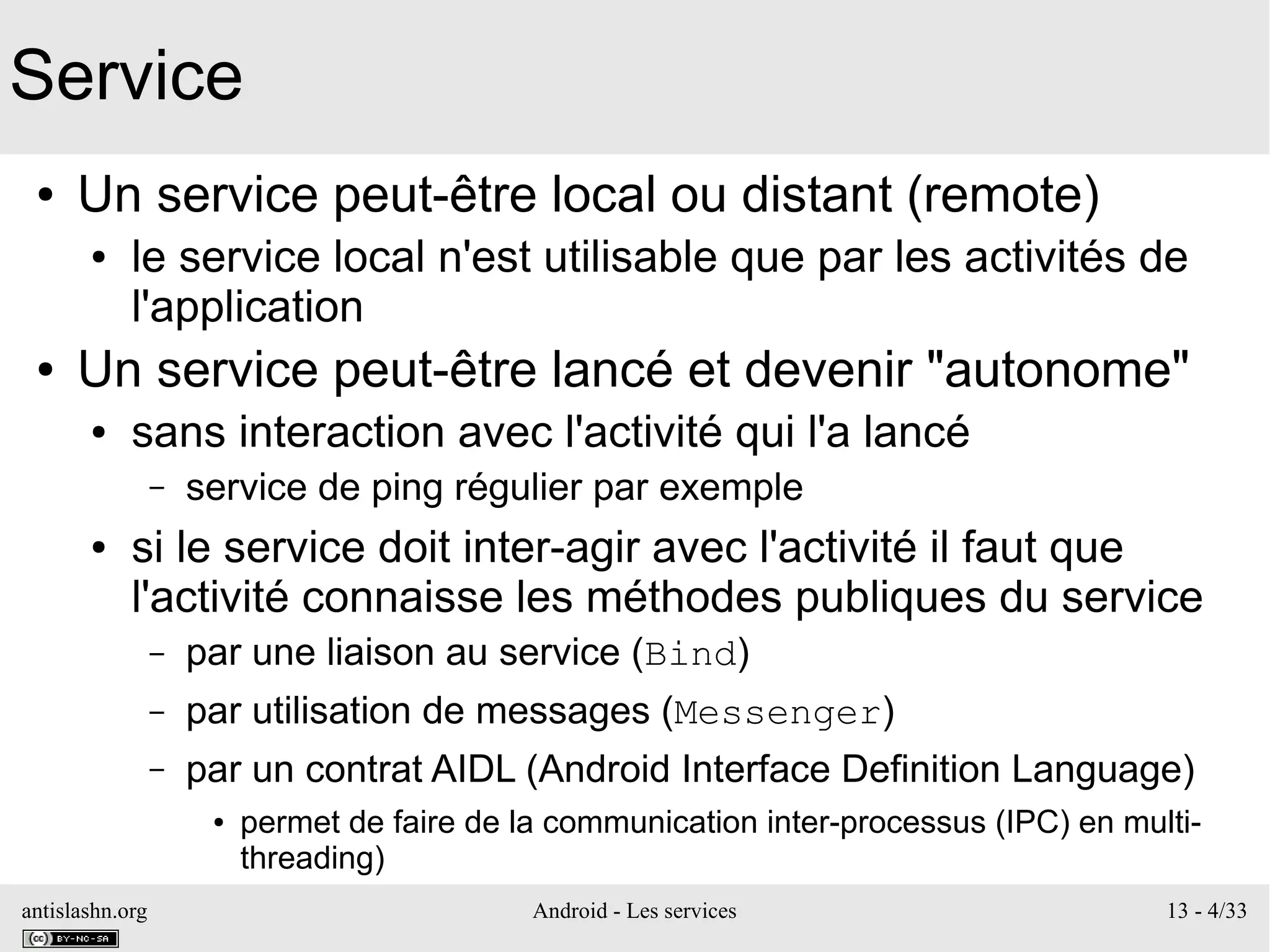 antislashn.org Android - Les services 13 - 4/33
Service
● Un service peut-être local ou distant (remote)
● le service local n'est utilisable que par les activités de
l'application
● Un service peut-être lancé et devenir "autonome"
● sans interaction avec l'activité qui l'a lancé
– service de ping régulier par exemple
● si le service doit inter-agir avec l'activité il faut que
l'activité connaisse les méthodes publiques du service
– par une liaison au service (Bind)
– par utilisation de messages (Messenger)
– par un contrat AIDL (Android Interface Definition Language)
● permet de faire de la communication inter-processus (IPC) en multi-
threading)
 