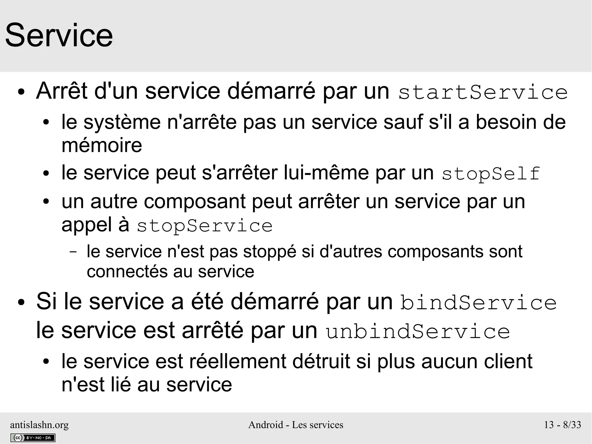 antislashn.org Android - Les services 13 - 8/33
Service
● Arrêt d'un service démarré par un startService
● le système n'arrête pas un service sauf s'il a besoin de
mémoire
● le service peut s'arrêter lui-même par un stopSelf
● un autre composant peut arrêter un service par un
appel à stopService
– le service n'est pas stoppé si d'autres composants sont
connectés au service
● Si le service a été démarré par un bindService
le service est arrêté par un unbindService
● le service est réellement détruit si plus aucun client
n'est lié au service
 