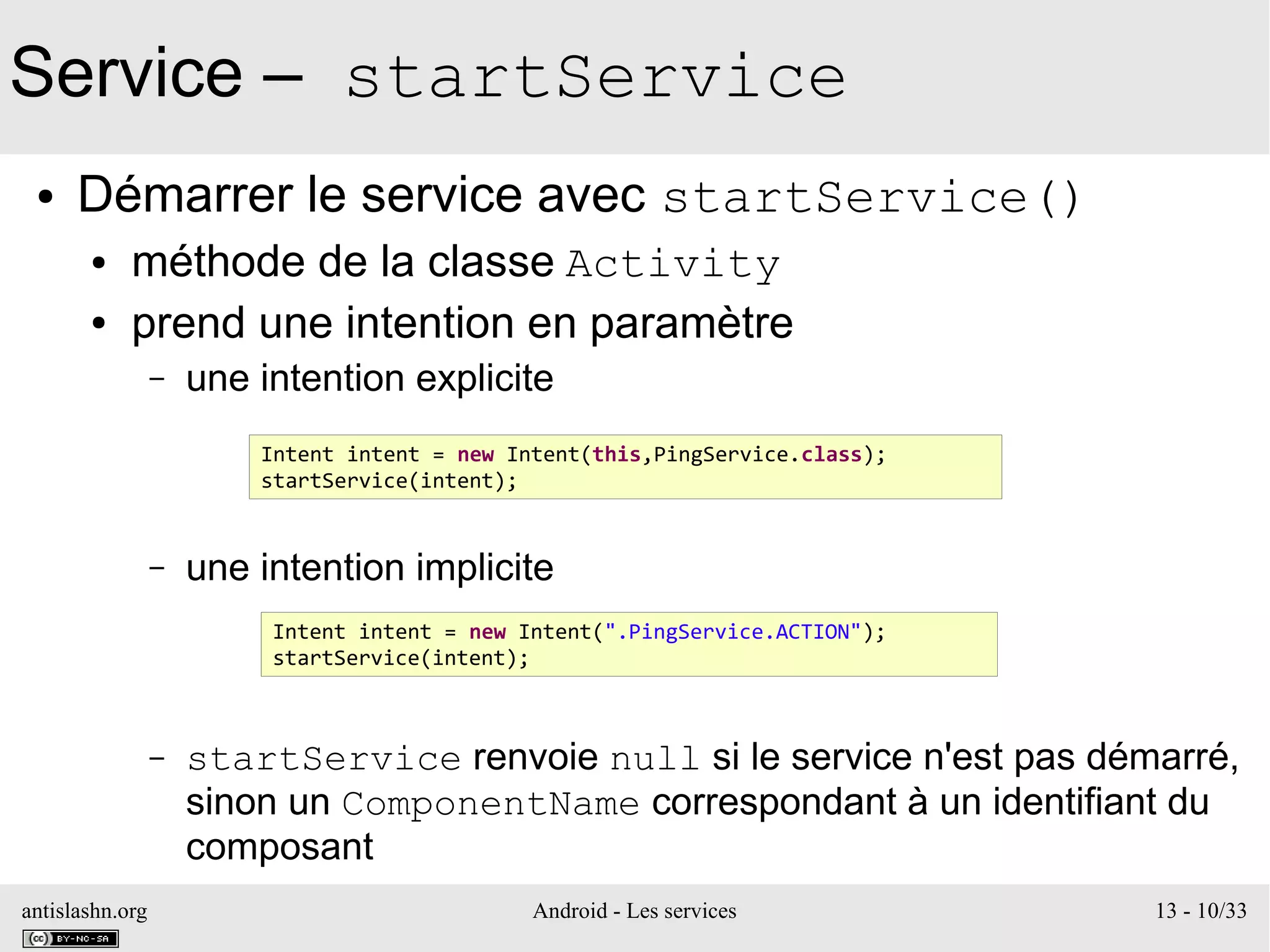 antislashn.org Android - Les services 13 - 10/33
Service – startService
● Démarrer le service avec startService()
● méthode de la classe Activity
● prend une intention en paramètre
– une intention explicite
– une intention implicite
– startService renvoie null si le service n'est pas démarré,
sinon un ComponentName correspondant à un identifiant du
composant
Intent intent = new Intent(this,PingService.class);
startService(intent);
Intent intent = new Intent(".PingService.ACTION");
startService(intent);
 