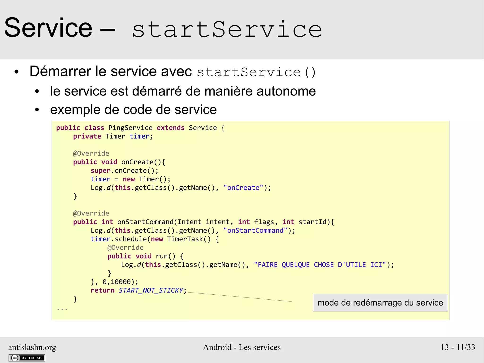 antislashn.org Android - Les services 13 - 11/33
Service – startService
● Démarrer le service avec startService()
● le service est démarré de manière autonome
● exemple de code de service
public class PingService extends Service {
private Timer timer;
@Override
public void onCreate(){
super.onCreate();
timer = new Timer();
Log.d(this.getClass().getName(), "onCreate");
}
@Override
public int onStartCommand(Intent intent, int flags, int startId){
Log.d(this.getClass().getName(), "onStartCommand");
timer.schedule(new TimerTask() {
@Override
public void run() {
Log.d(this.getClass().getName(), "FAIRE QUELQUE CHOSE D'UTILE ICI");
}
}, 0,10000);
return START_NOT_STICKY;
}
...
mode de redémarrage du service
 