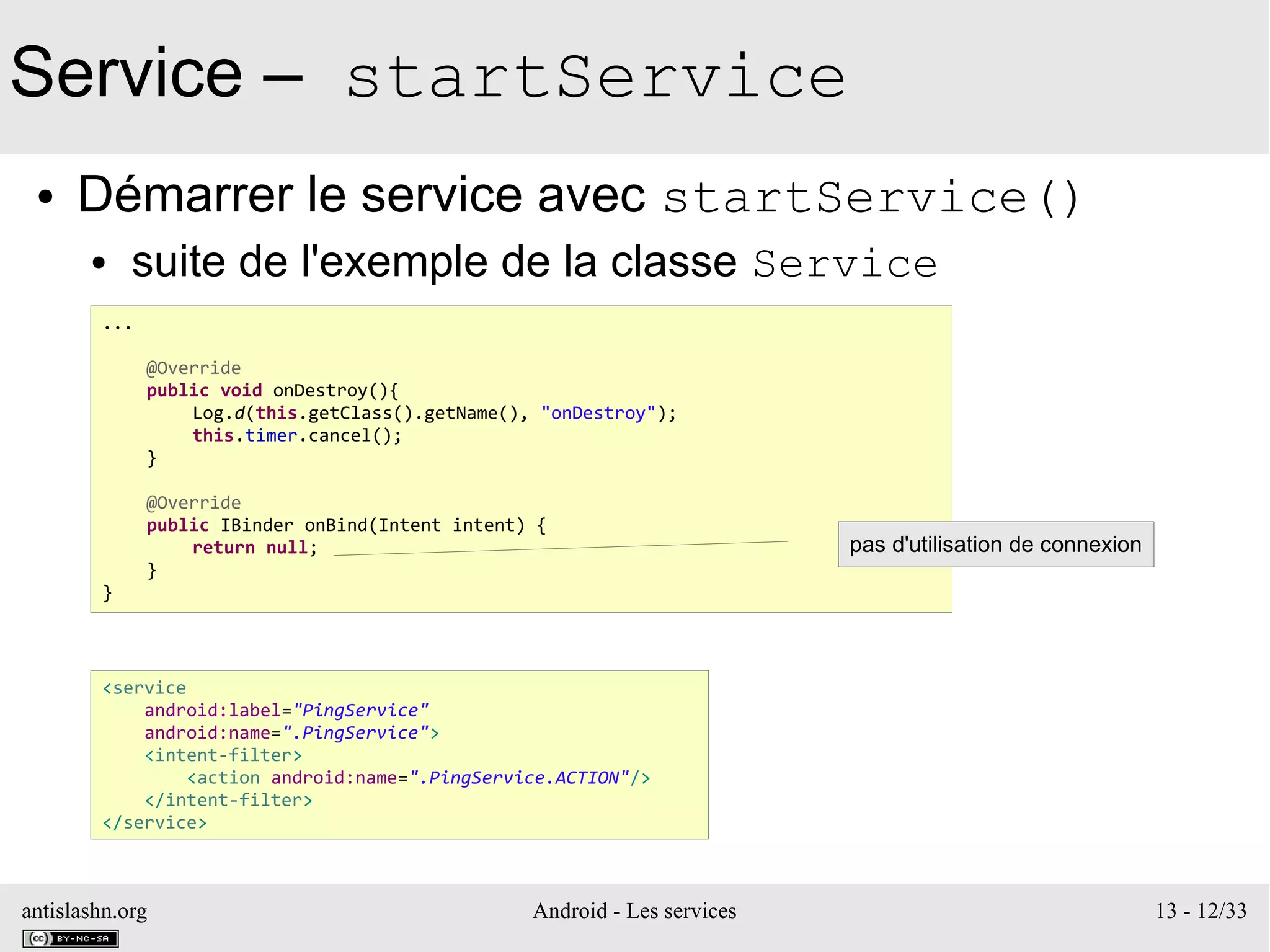 antislashn.org Android - Les services 13 - 12/33
Service – startService
● Démarrer le service avec startService()
● suite de l'exemple de la classe Service
...
@Override
public void onDestroy(){
Log.d(this.getClass().getName(), "onDestroy");
this.timer.cancel();
}
@Override
public IBinder onBind(Intent intent) {
return null;
}
}
<service
android:label="PingService"
android:name=".PingService">
<intent-filter>
<action android:name=".PingService.ACTION"/>
</intent-filter>
</service>
pas d'utilisation de connexion
 