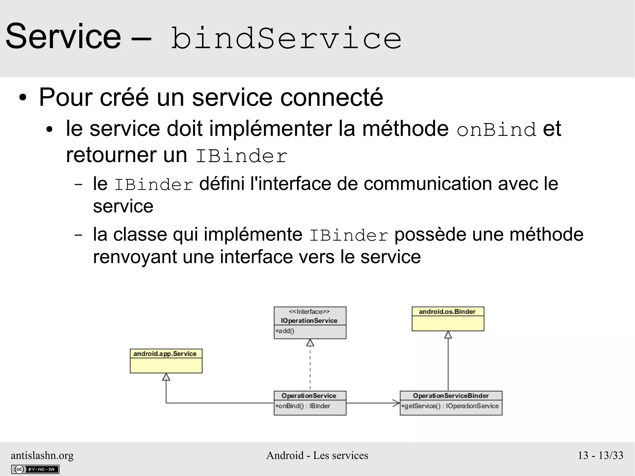 antislashn.org Android - Les services 13 - 13/33
Service – bindService
● Pour créé un service connecté
● le service doit implémenter la méthode onBind et
retourner un IBinder
– le IBinder défini l'interface de communication avec le
service
– la classe qui implémente IBinder possède une méthode
renvoyant une interface vers le service
 