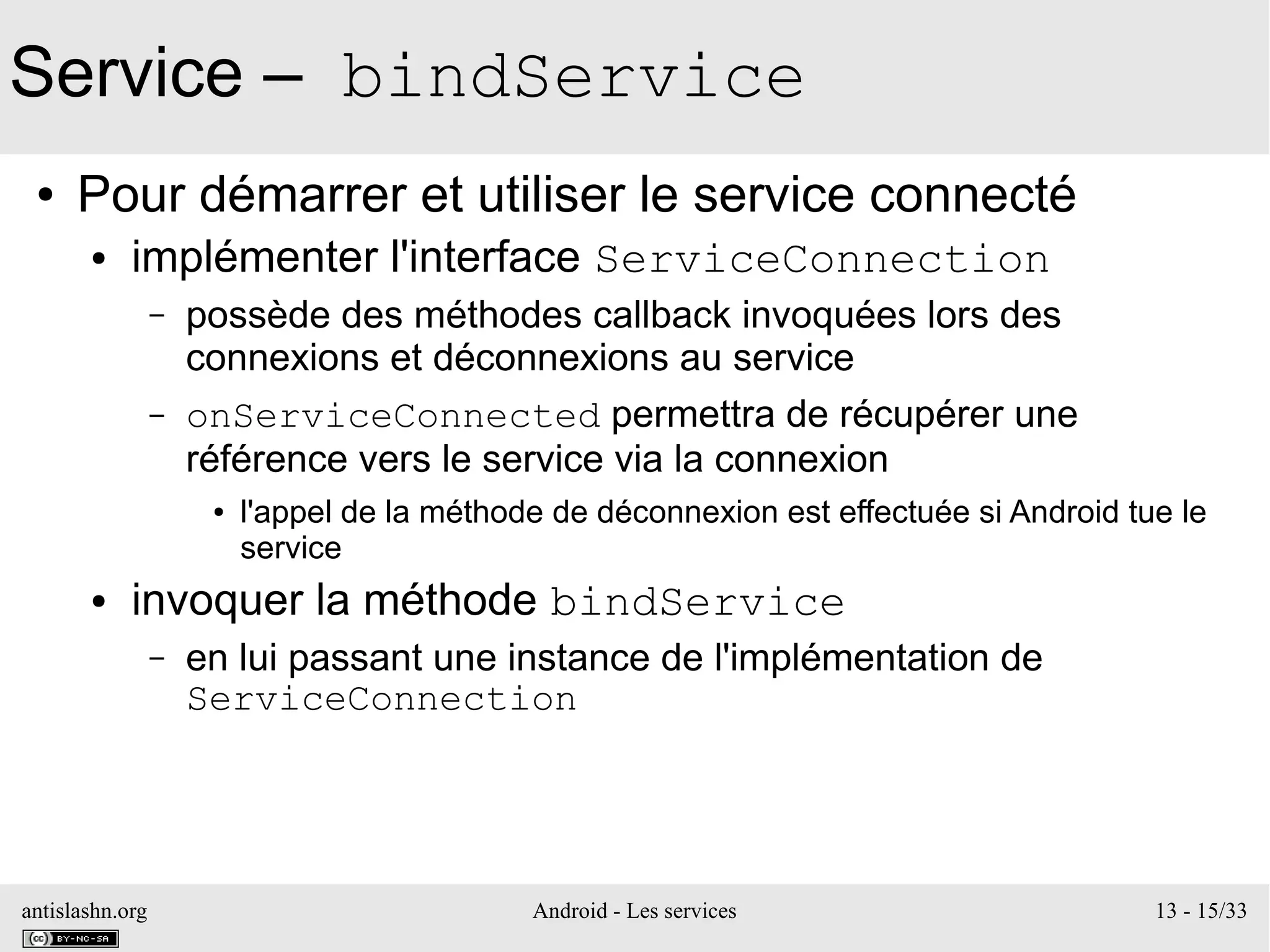 antislashn.org Android - Les services 13 - 15/33
Service – bindService
● Pour démarrer et utiliser le service connecté
● implémenter l'interface ServiceConnection
– possède des méthodes callback invoquées lors des
connexions et déconnexions au service
– onServiceConnected permettra de récupérer une
référence vers le service via la connexion
● l'appel de la méthode de déconnexion est effectuée si Android tue le
service
● invoquer la méthode bindService
– en lui passant une instance de l'implémentation de
ServiceConnection
 