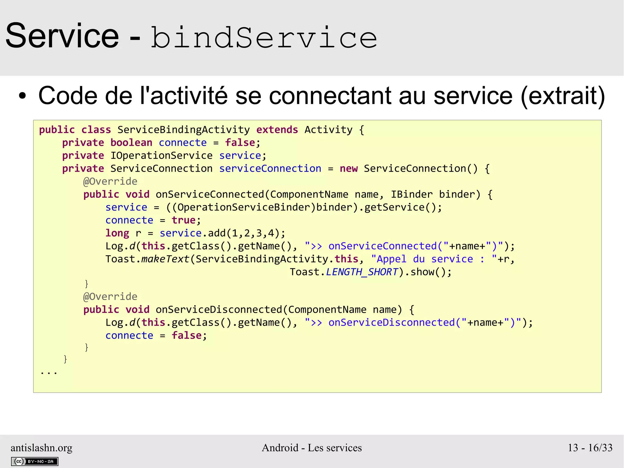 antislashn.org Android - Les services 13 - 16/33
Service - bindService
● Code de l'activité se connectant au service (extrait)
public class ServiceBindingActivity extends Activity {
private boolean connecte = false;
private IOperationService service;
private ServiceConnection serviceConnection = new ServiceConnection() {
@Override
public void onServiceConnected(ComponentName name, IBinder binder) {
service = ((OperationServiceBinder)binder).getService();
connecte = true;
long r = service.add(1,2,3,4);
Log.d(this.getClass().getName(), ">> onServiceConnected("+name+")");
Toast.makeText(ServiceBindingActivity.this, "Appel du service : "+r,
Toast.LENGTH_SHORT).show();
}
@Override
public void onServiceDisconnected(ComponentName name) {
Log.d(this.getClass().getName(), ">> onServiceDisconnected("+name+")");
connecte = false;
}
}
...
 