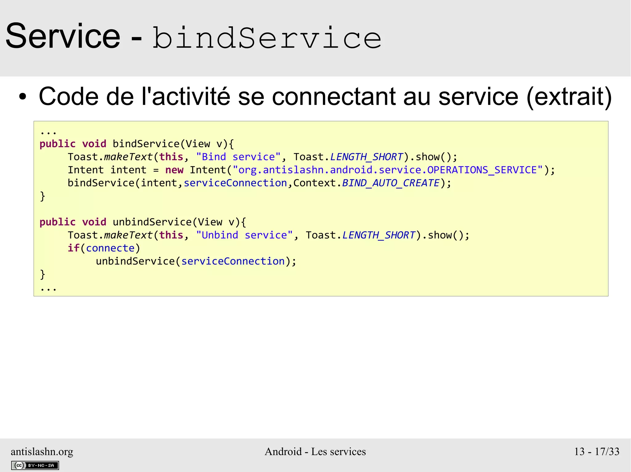 antislashn.org Android - Les services 13 - 17/33
Service - bindService
● Code de l'activité se connectant au service (extrait)
...
public void bindService(View v){
Toast.makeText(this, "Bind service", Toast.LENGTH_SHORT).show();
Intent intent = new Intent("org.antislashn.android.service.OPERATIONS_SERVICE");
bindService(intent,serviceConnection,Context.BIND_AUTO_CREATE);
}
public void unbindService(View v){
Toast.makeText(this, "Unbind service", Toast.LENGTH_SHORT).show();
if(connecte)
unbindService(serviceConnection);
}
...
 