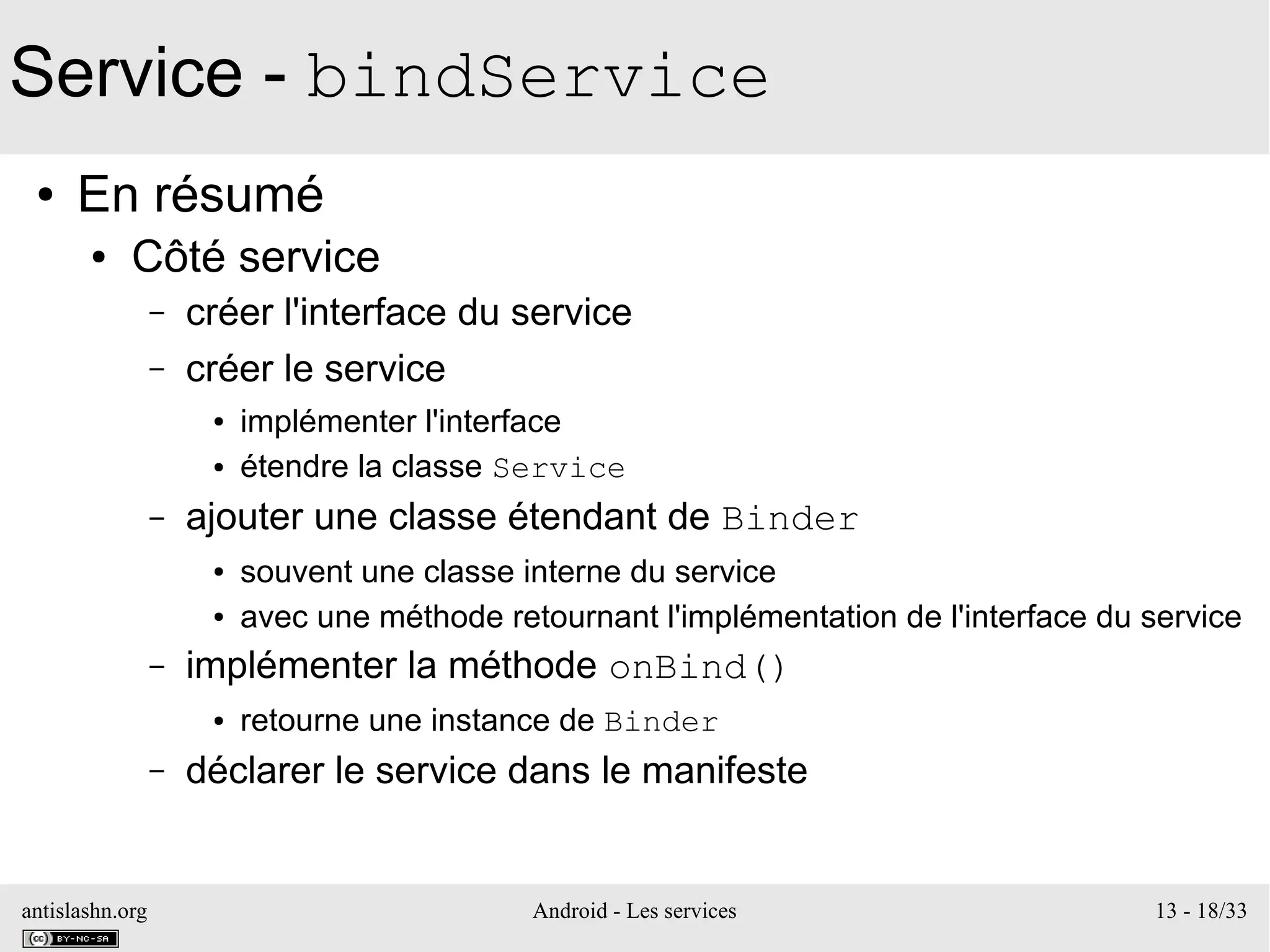 antislashn.org Android - Les services 13 - 18/33
Service - bindService
● En résumé
● Côté service
– créer l'interface du service
– créer le service
● implémenter l'interface
● étendre la classe Service
– ajouter une classe étendant de Binder
● souvent une classe interne du service
● avec une méthode retournant l'implémentation de l'interface du service
– implémenter la méthode onBind()
● retourne une instance de Binder
– déclarer le service dans le manifeste
 