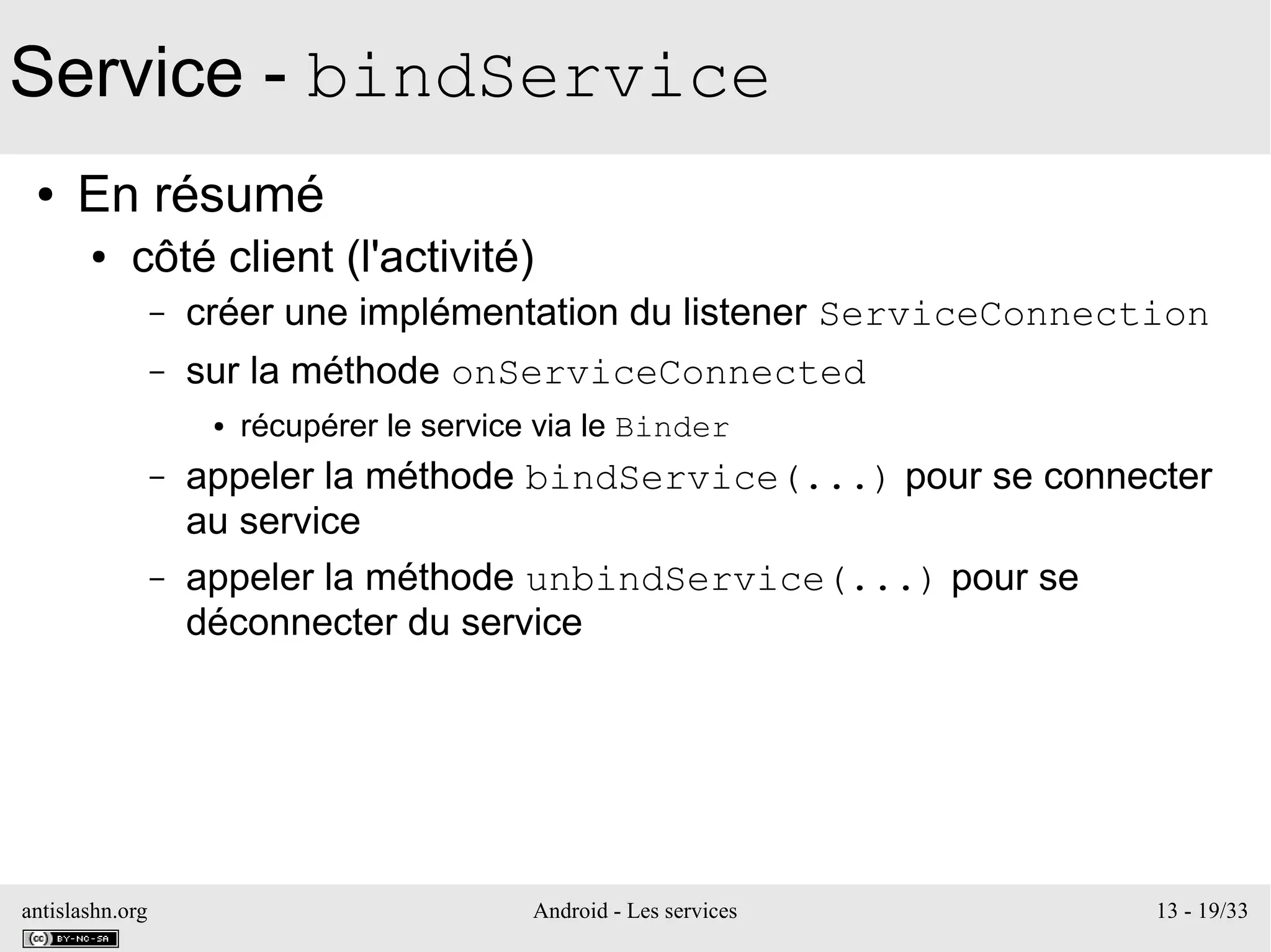 antislashn.org Android - Les services 13 - 19/33
Service - bindService
● En résumé
● côté client (l'activité)
– créer une implémentation du listener ServiceConnection
– sur la méthode onServiceConnected
● récupérer le service via le Binder
– appeler la méthode bindService(...) pour se connecter
au service
– appeler la méthode unbindService(...) pour se
déconnecter du service
 
