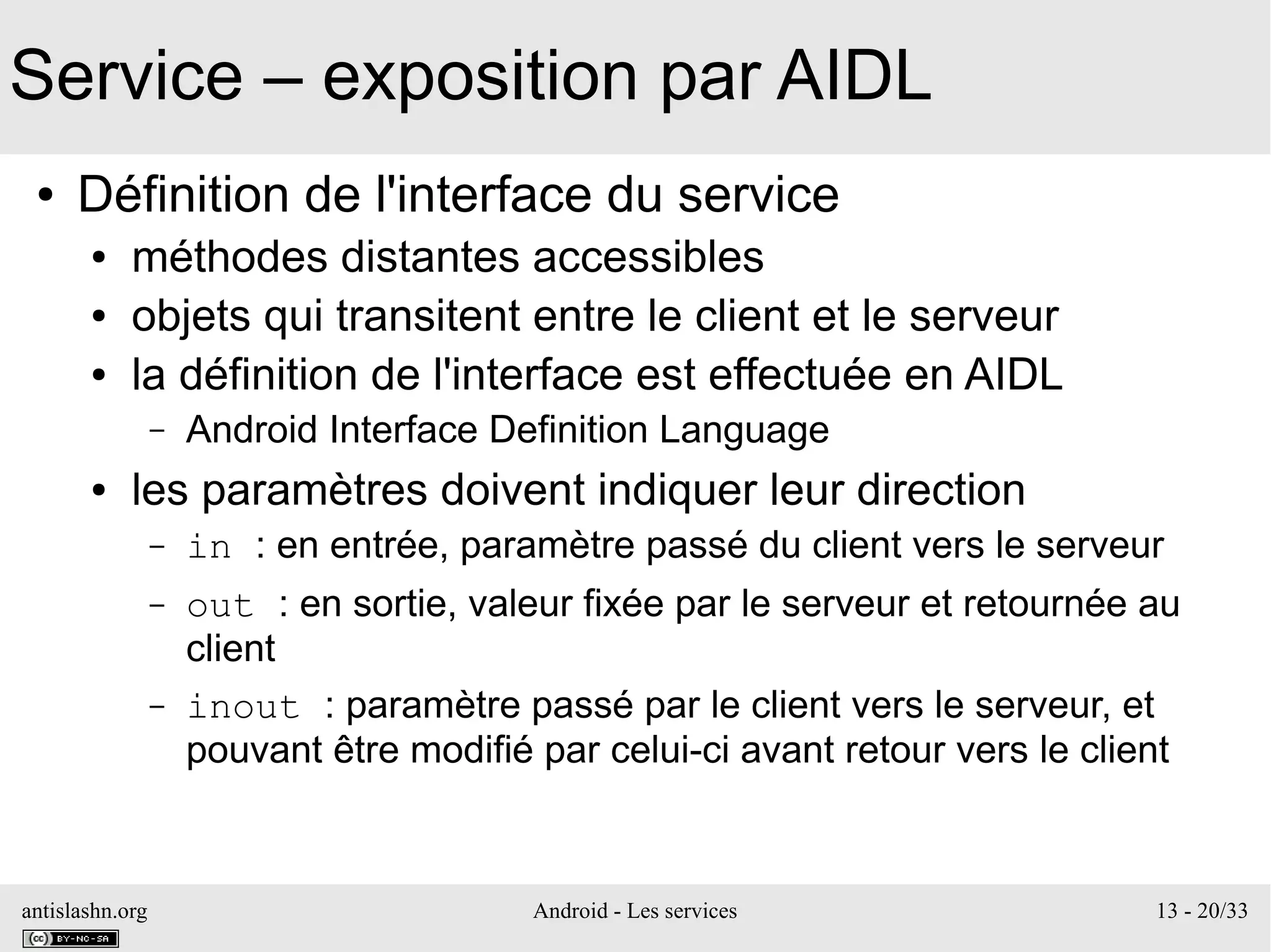 antislashn.org Android - Les services 13 - 20/33
Service – exposition par AIDL
● Définition de l'interface du service
● méthodes distantes accessibles
● objets qui transitent entre le client et le serveur
● la définition de l'interface est effectuée en AIDL
– Android Interface Definition Language
● les paramètres doivent indiquer leur direction
– in : en entrée, paramètre passé du client vers le serveur
– out : en sortie, valeur fixée par le serveur et retournée au
client
– inout : paramètre passé par le client vers le serveur, et
pouvant être modifié par celui-ci avant retour vers le client
 