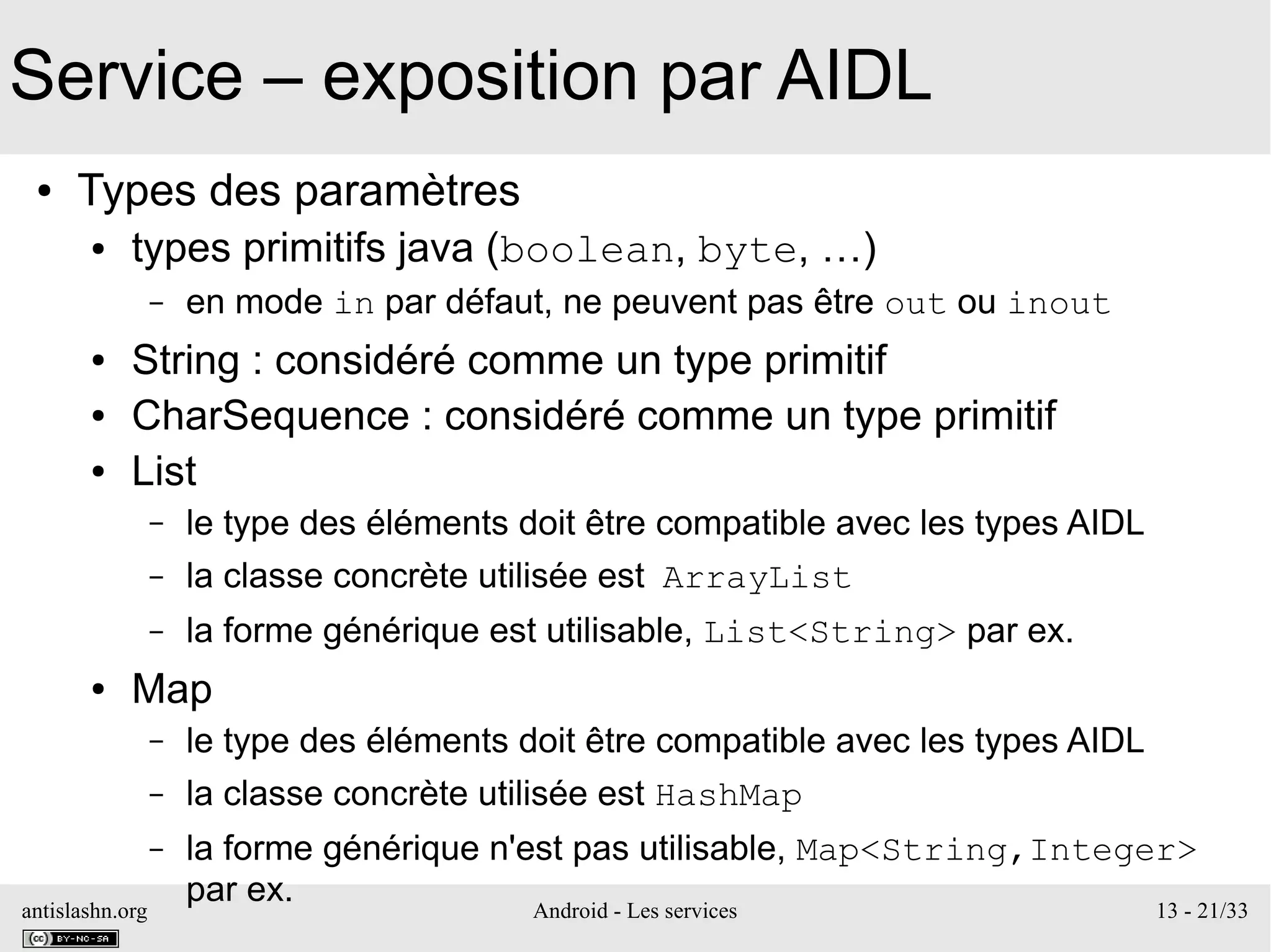 antislashn.org Android - Les services 13 - 21/33
Service – exposition par AIDL
● Types des paramètres
● types primitifs java (boolean, byte, …)
– en mode in par défaut, ne peuvent pas être out ou inout
● String : considéré comme un type primitif
● CharSequence : considéré comme un type primitif
● List
– le type des éléments doit être compatible avec les types AIDL
– la classe concrète utilisée est ArrayList
– la forme générique est utilisable, List<String> par ex.
● Map
– le type des éléments doit être compatible avec les types AIDL
– la classe concrète utilisée est HashMap
– la forme générique n'est pas utilisable, Map<String,Integer>
par ex.
 