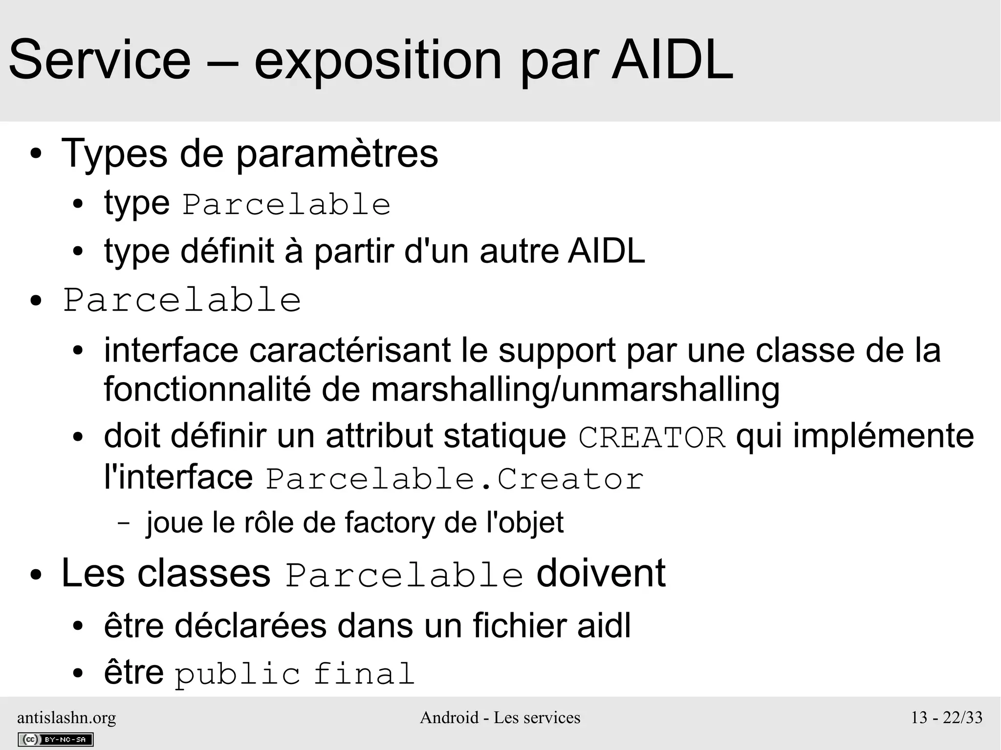 antislashn.org Android - Les services 13 - 22/33
Service – exposition par AIDL
● Types de paramètres
● type Parcelable
● type définit à partir d'un autre AIDL
● Parcelable
● interface caractérisant le support par une classe de la
fonctionnalité de marshalling/unmarshalling
● doit définir un attribut statique CREATOR qui implémente
l'interface Parcelable.Creator
– joue le rôle de factory de l'objet
● Les classes Parcelable doivent
● être déclarées dans un fichier aidl
● être public final
 
