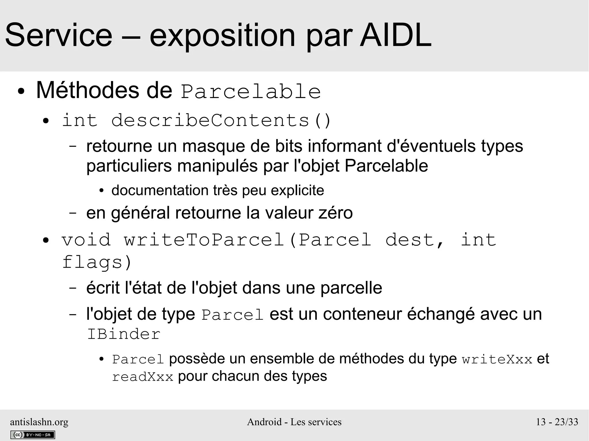 antislashn.org Android - Les services 13 - 23/33
Service – exposition par AIDL
● Méthodes de Parcelable
● int describeContents()
– retourne un masque de bits informant d'éventuels types
particuliers manipulés par l'objet Parcelable
● documentation très peu explicite
– en général retourne la valeur zéro
● void writeToParcel(Parcel dest, int
flags)
– écrit l'état de l'objet dans une parcelle
– l'objet de type Parcel est un conteneur échangé avec un
IBinder
● Parcel possède un ensemble de méthodes du type writeXxx et
readXxx pour chacun des types
 