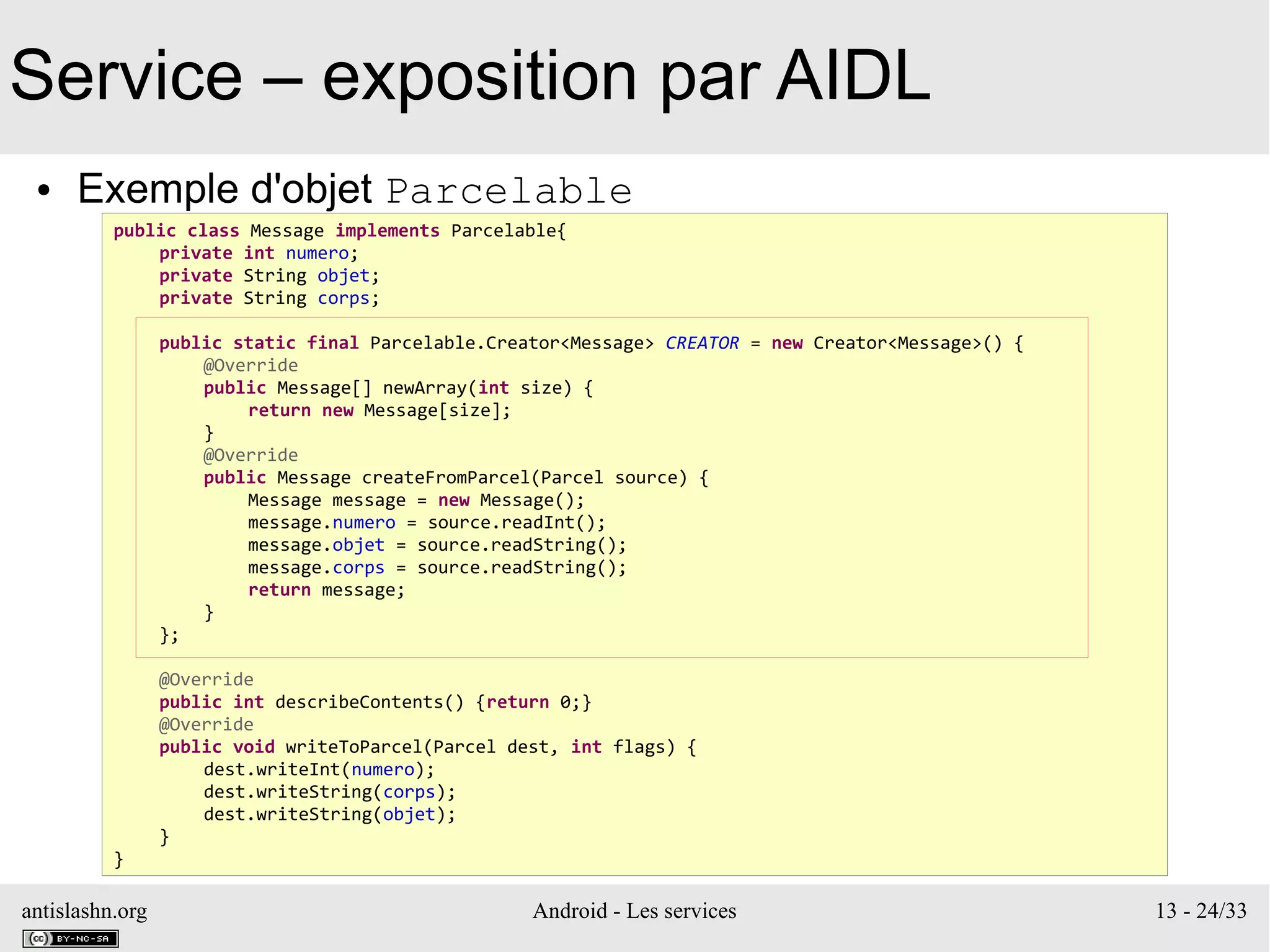 antislashn.org Android - Les services 13 - 24/33
Service – exposition par AIDL
● Exemple d'objet Parcelable
public class Message implements Parcelable{
private int numero;
private String objet;
private String corps;
public static final Parcelable.Creator<Message> CREATOR = new Creator<Message>() {
@Override
public Message[] newArray(int size) {
return new Message[size];
}
@Override
public Message createFromParcel(Parcel source) {
Message message = new Message();
message.numero = source.readInt();
message.objet = source.readString();
message.corps = source.readString();
return message;
}
};
@Override
public int describeContents() {return 0;}
@Override
public void writeToParcel(Parcel dest, int flags) {
dest.writeInt(numero);
dest.writeString(corps);
dest.writeString(objet);
}
}
 