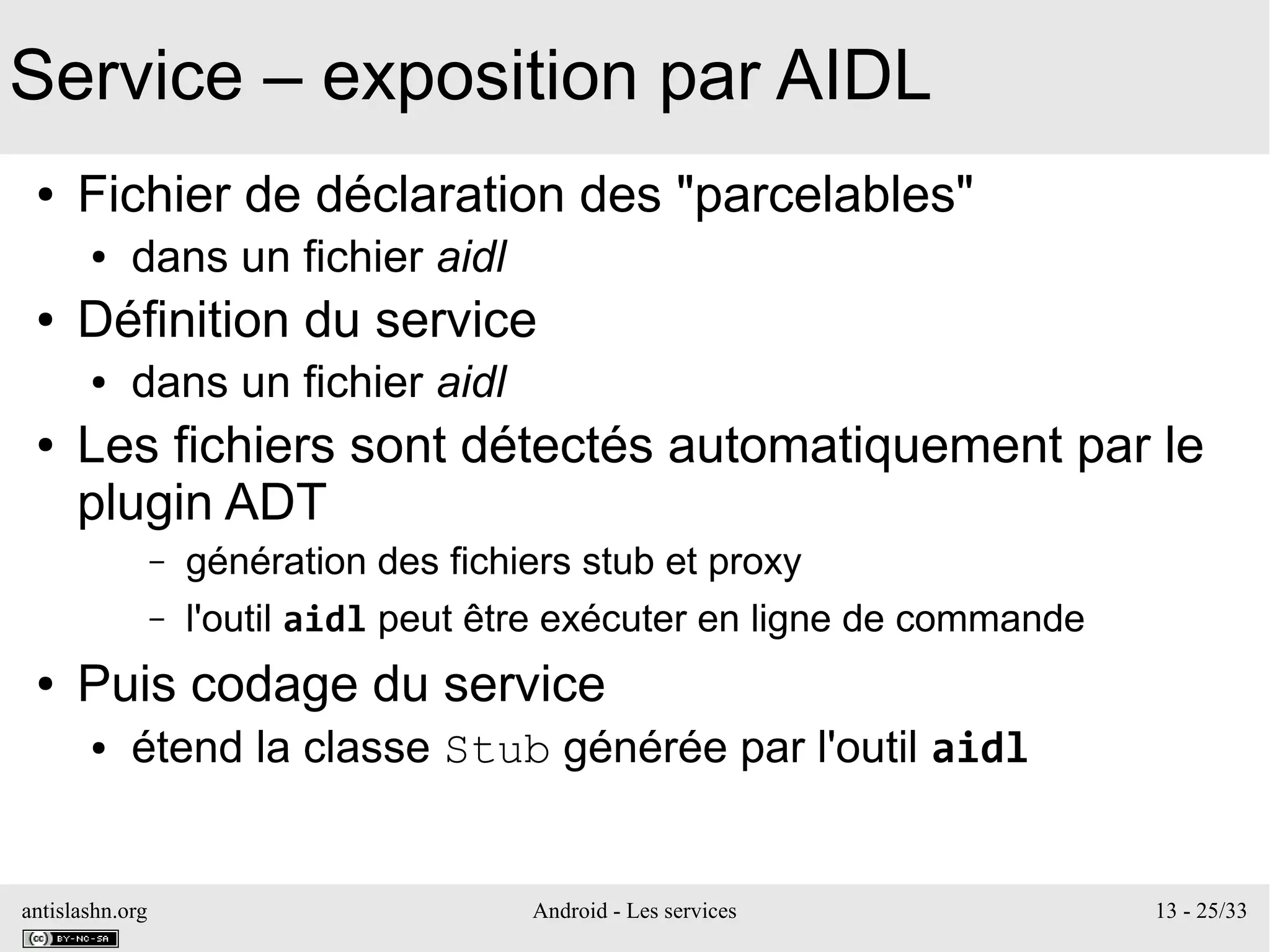 antislashn.org Android - Les services 13 - 25/33
Service – exposition par AIDL
● Fichier de déclaration des "parcelables"
● dans un fichier aidl
● Définition du service
● dans un fichier aidl
● Les fichiers sont détectés automatiquement par le
plugin ADT
– génération des fichiers stub et proxy
– l'outil aidl peut être exécuter en ligne de commande
● Puis codage du service
● étend la classe Stub générée par l'outil aidl
 