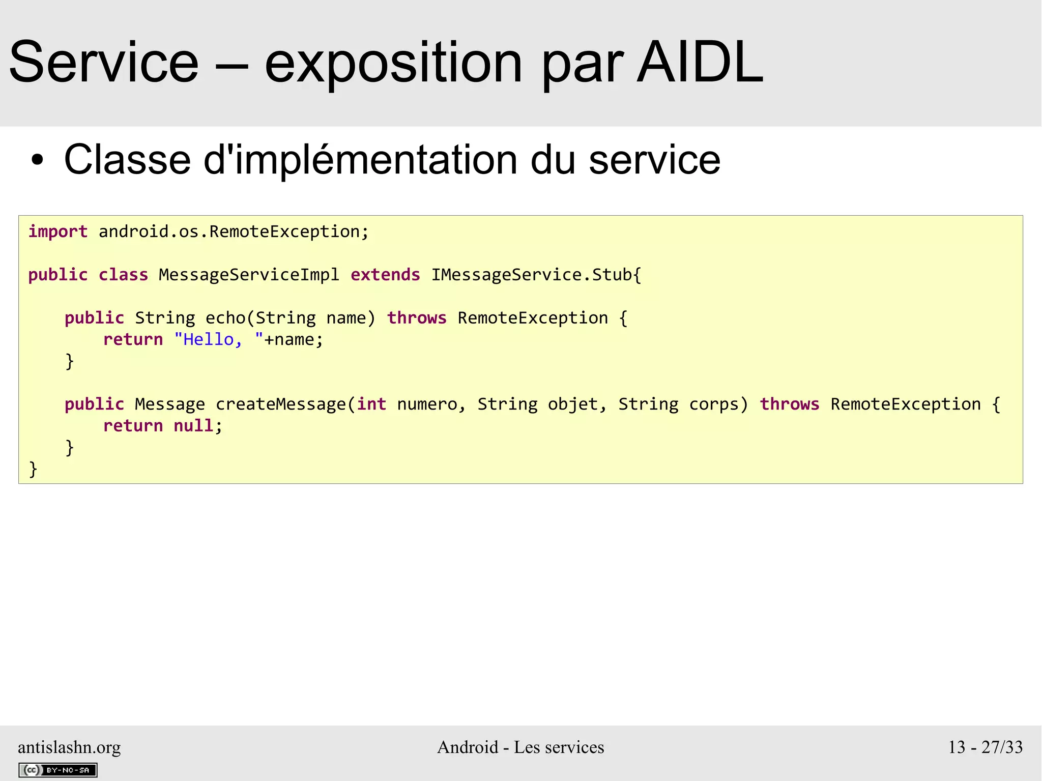 antislashn.org Android - Les services 13 - 27/33
Service – exposition par AIDL
● Classe d'implémentation du service
import android.os.RemoteException;
public class MessageServiceImpl extends IMessageService.Stub{
public String echo(String name) throws RemoteException {
return "Hello, "+name;
}
public Message createMessage(int numero, String objet, String corps) throws RemoteException {
return null;
}
}
 