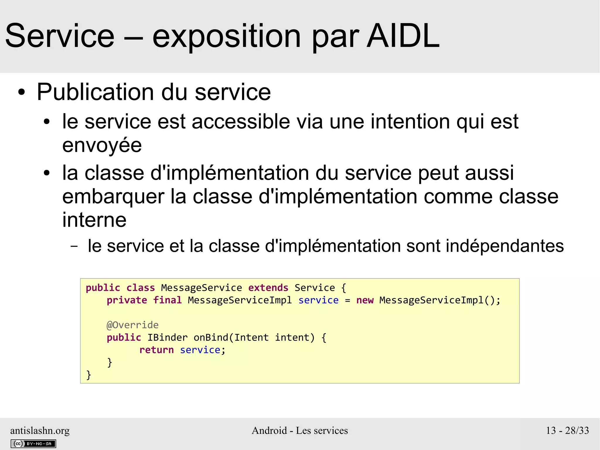 antislashn.org Android - Les services 13 - 28/33
Service – exposition par AIDL
● Publication du service
● le service est accessible via une intention qui est
envoyée
● la classe d'implémentation du service peut aussi
embarquer la classe d'implémentation comme classe
interne
– le service et la classe d'implémentation sont indépendantes
public class MessageService extends Service {
private final MessageServiceImpl service = new MessageServiceImpl();
@Override
public IBinder onBind(Intent intent) {
return service;
}
}
 