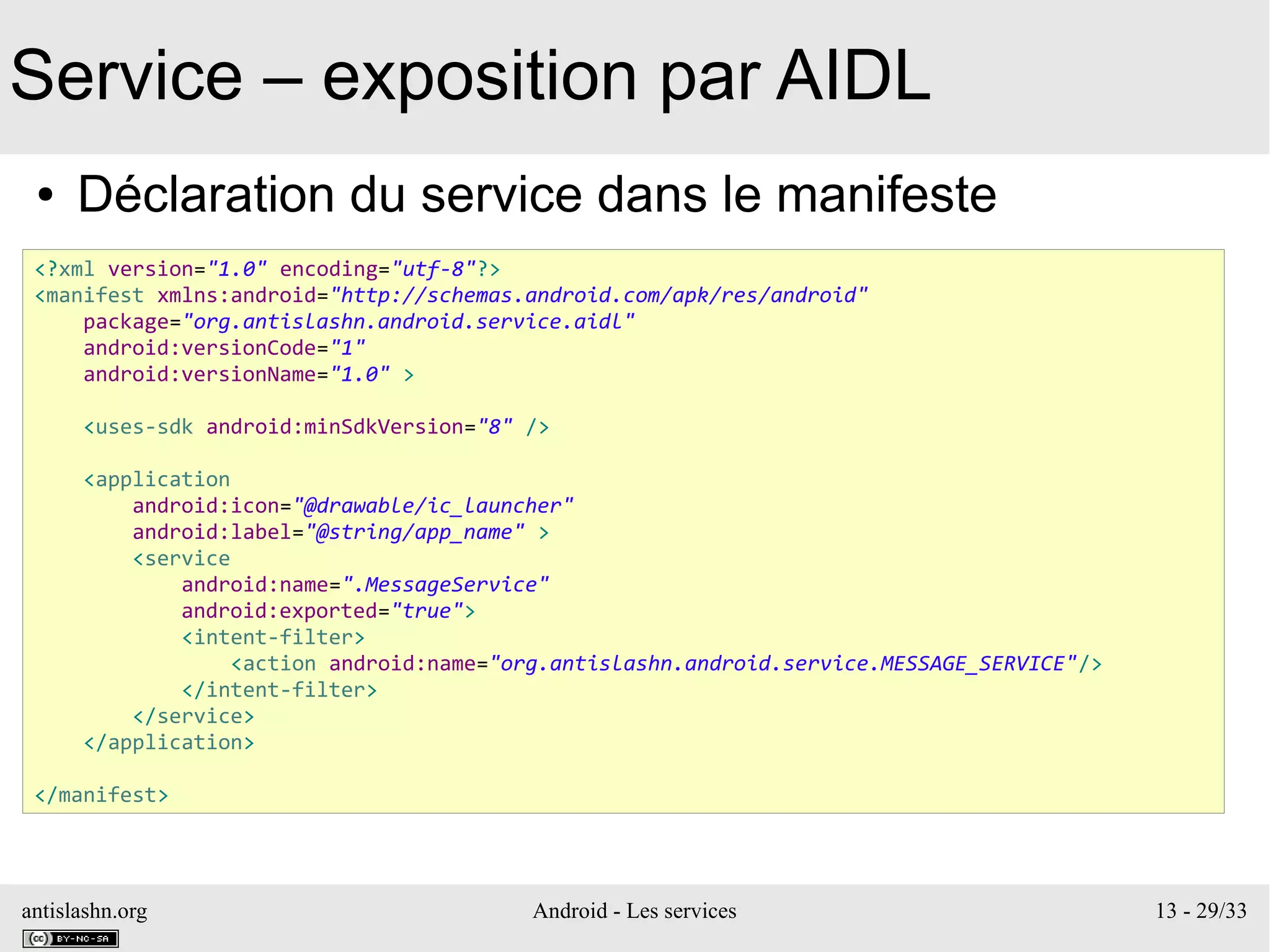 antislashn.org Android - Les services 13 - 29/33
Service – exposition par AIDL
● Déclaration du service dans le manifeste
<?xml version="1.0" encoding="utf-8"?>
<manifest xmlns:android="http://schemas.android.com/apk/res/android"
package="org.antislashn.android.service.aidl"
android:versionCode="1"
android:versionName="1.0" >
<uses-sdk android:minSdkVersion="8" />
<application
android:icon="@drawable/ic_launcher"
android:label="@string/app_name" >
<service
android:name=".MessageService"
android:exported="true">
<intent-filter>
<action android:name="org.antislashn.android.service.MESSAGE_SERVICE"/>
</intent-filter>
</service>
</application>
</manifest>
 