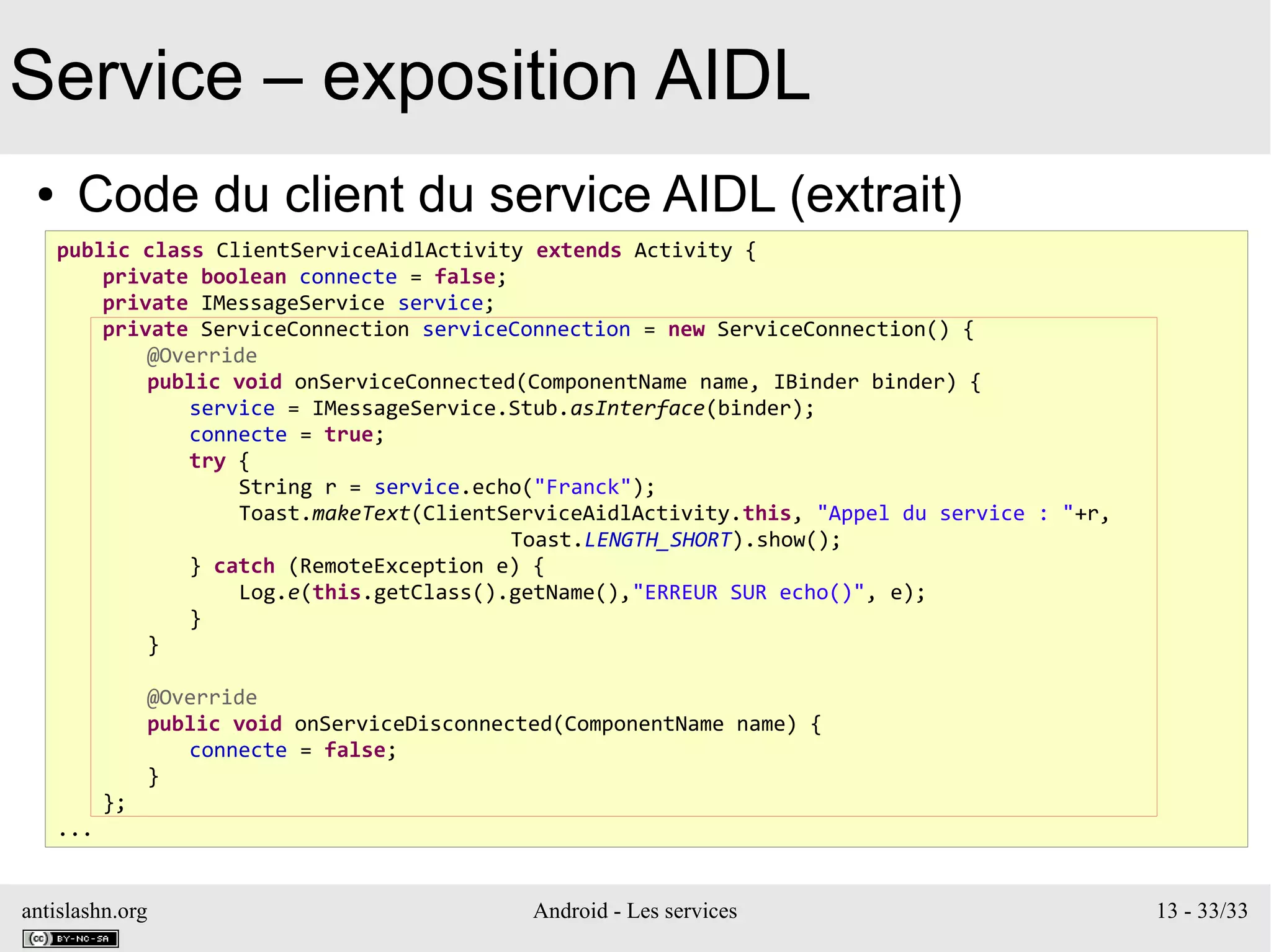 antislashn.org Android - Les services 13 - 33/33
Service – exposition AIDL
● Code du client du service AIDL (extrait)
public class ClientServiceAidlActivity extends Activity {
private boolean connecte = false;
private IMessageService service;
private ServiceConnection serviceConnection = new ServiceConnection() {
@Override
public void onServiceConnected(ComponentName name, IBinder binder) {
service = IMessageService.Stub.asInterface(binder);
connecte = true;
try {
String r = service.echo("Franck");
Toast.makeText(ClientServiceAidlActivity.this, "Appel du service : "+r,
Toast.LENGTH_SHORT).show();
} catch (RemoteException e) {
Log.e(this.getClass().getName(),"ERREUR SUR echo()", e);
}
}
@Override
public void onServiceDisconnected(ComponentName name) {
connecte = false;
}
};
...
 