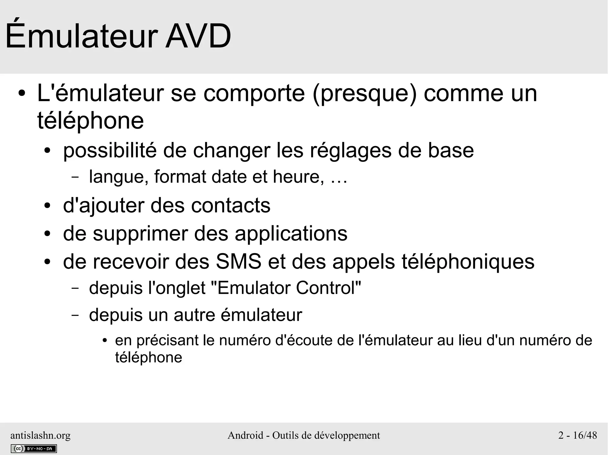 antislashn.org Android - Outils de développement 2 - 16/48
Émulateur AVD
● L'émulateur se comporte (presque) comme un
téléphone
● possibilité de changer les réglages de base
– langue, format date et heure, …
● d'ajouter des contacts
● de supprimer des applications
● de recevoir des SMS et des appels téléphoniques
– depuis l'onglet "Emulator Control"
– depuis un autre émulateur
● en précisant le numéro d'écoute de l'émulateur au lieu d'un numéro de
téléphone
 