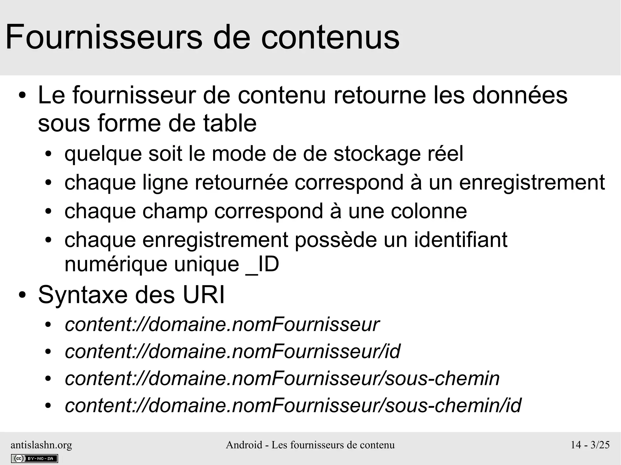 antislashn.org Android - Les fournisseurs de contenu 14 - 3/25
Fournisseurs de contenus
● Le fournisseur de contenu retourne les données
sous forme de table
● quelque soit le mode de de stockage réel
● chaque ligne retournée correspond à un enregistrement
● chaque champ correspond à une colonne
● chaque enregistrement possède un identifiant
numérique unique _ID
● Syntaxe des URI
● content://domaine.nomFournisseur
● content://domaine.nomFournisseur/id
● content://domaine.nomFournisseur/sous-chemin
● content://domaine.nomFournisseur/sous-chemin/id
 