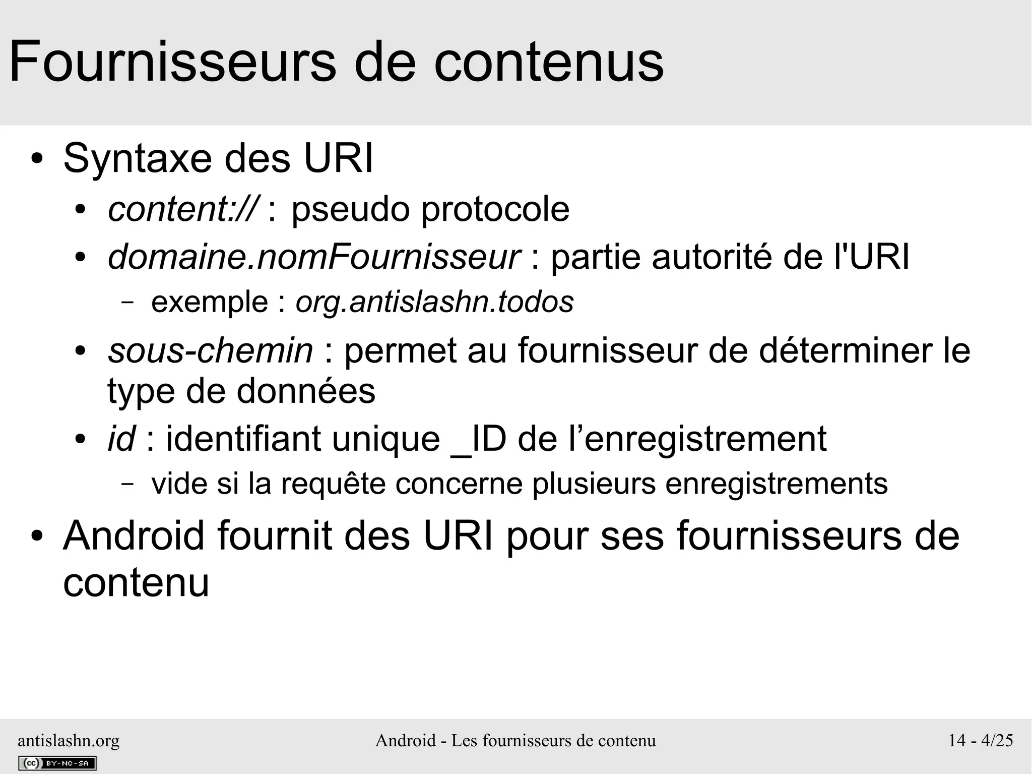antislashn.org Android - Les fournisseurs de contenu 14 - 4/25
Fournisseurs de contenus
● Syntaxe des URI
● content:// : pseudo protocole
● domaine.nomFournisseur : partie autorité de l'URI
– exemple : org.antislashn.todos
● sous-chemin : permet au fournisseur de déterminer le
type de données
● id : identifiant unique _ID de l’enregistrement
– vide si la requête concerne plusieurs enregistrements
● Android fournit des URI pour ses fournisseurs de
contenu
 