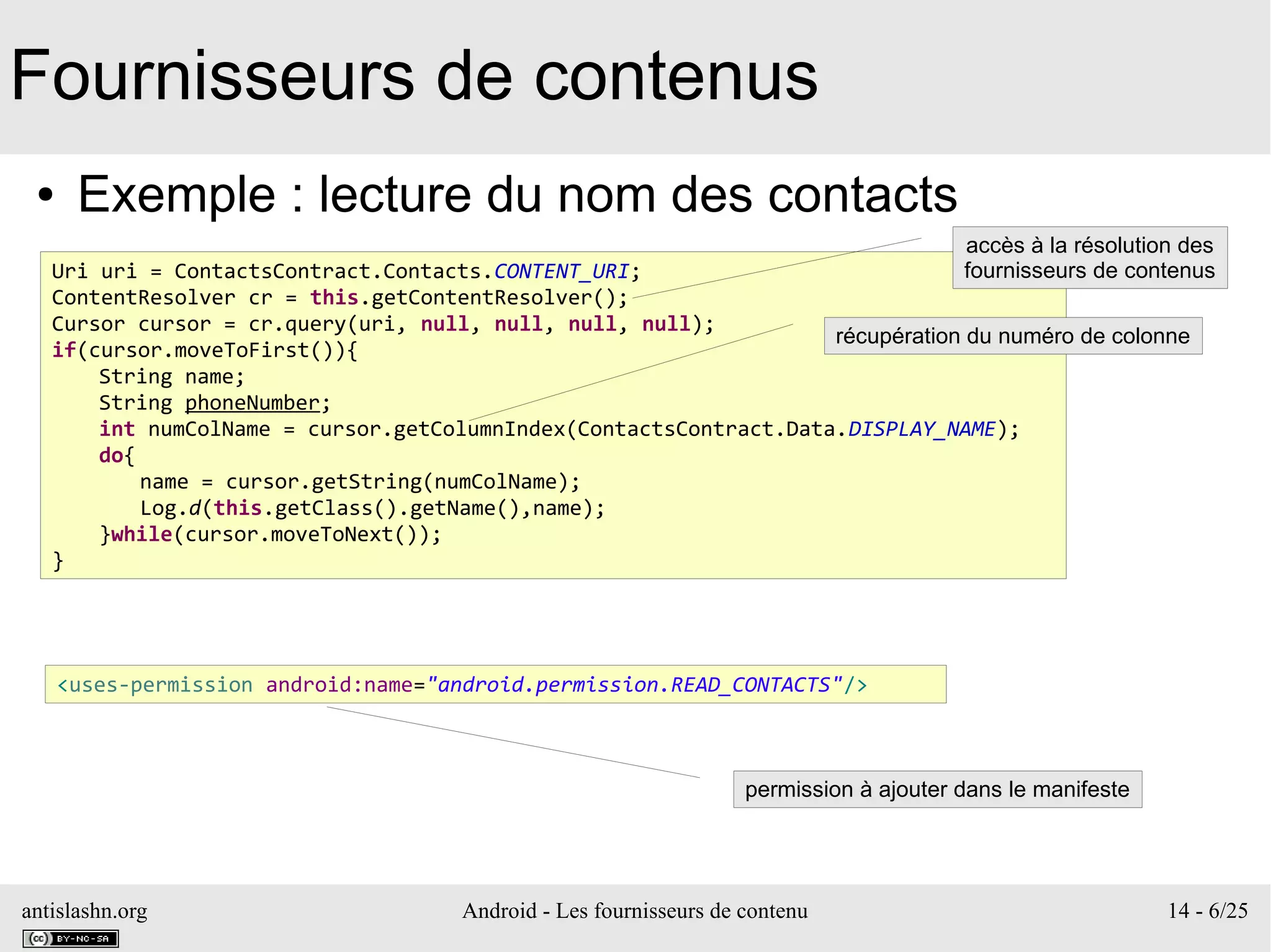 antislashn.org Android - Les fournisseurs de contenu 14 - 6/25
Fournisseurs de contenus
● Exemple : lecture du nom des contacts
Uri uri = ContactsContract.Contacts.CONTENT_URI;
ContentResolver cr = this.getContentResolver();
Cursor cursor = cr.query(uri, null, null, null, null);
if(cursor.moveToFirst()){
String name;
String phoneNumber;
int numColName = cursor.getColumnIndex(ContactsContract.Data.DISPLAY_NAME);
do{
name = cursor.getString(numColName);
Log.d(this.getClass().getName(),name);
}while(cursor.moveToNext());
}
récupération du numéro de colonne
<uses-permission android:name="android.permission.READ_CONTACTS"/>
permission à ajouter dans le manifeste
accès à la résolution des
fournisseurs de contenus
 
