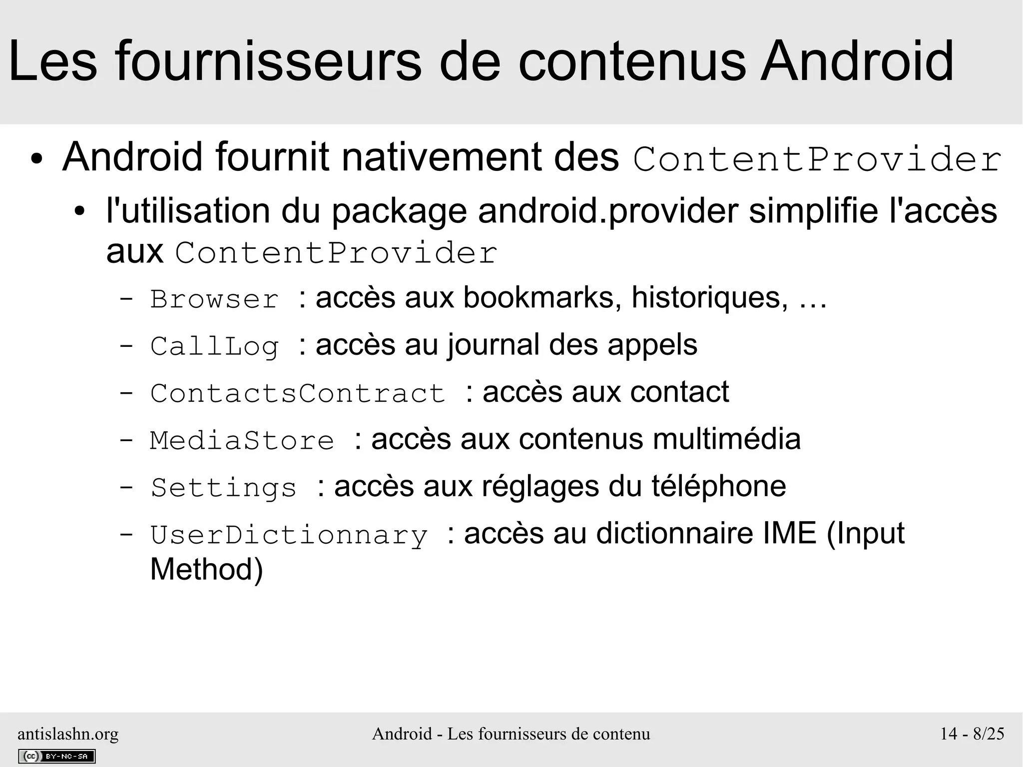 antislashn.org Android - Les fournisseurs de contenu 14 - 8/25
Les fournisseurs de contenus Android
● Android fournit nativement des ContentProvider
● l'utilisation du package android.provider simplifie l'accès
aux ContentProvider
– Browser : accès aux bookmarks, historiques, …
– CallLog : accès au journal des appels
– ContactsContract : accès aux contact
– MediaStore : accès aux contenus multimédia
– Settings : accès aux réglages du téléphone
– UserDictionnary : accès au dictionnaire IME (Input
Method)
 