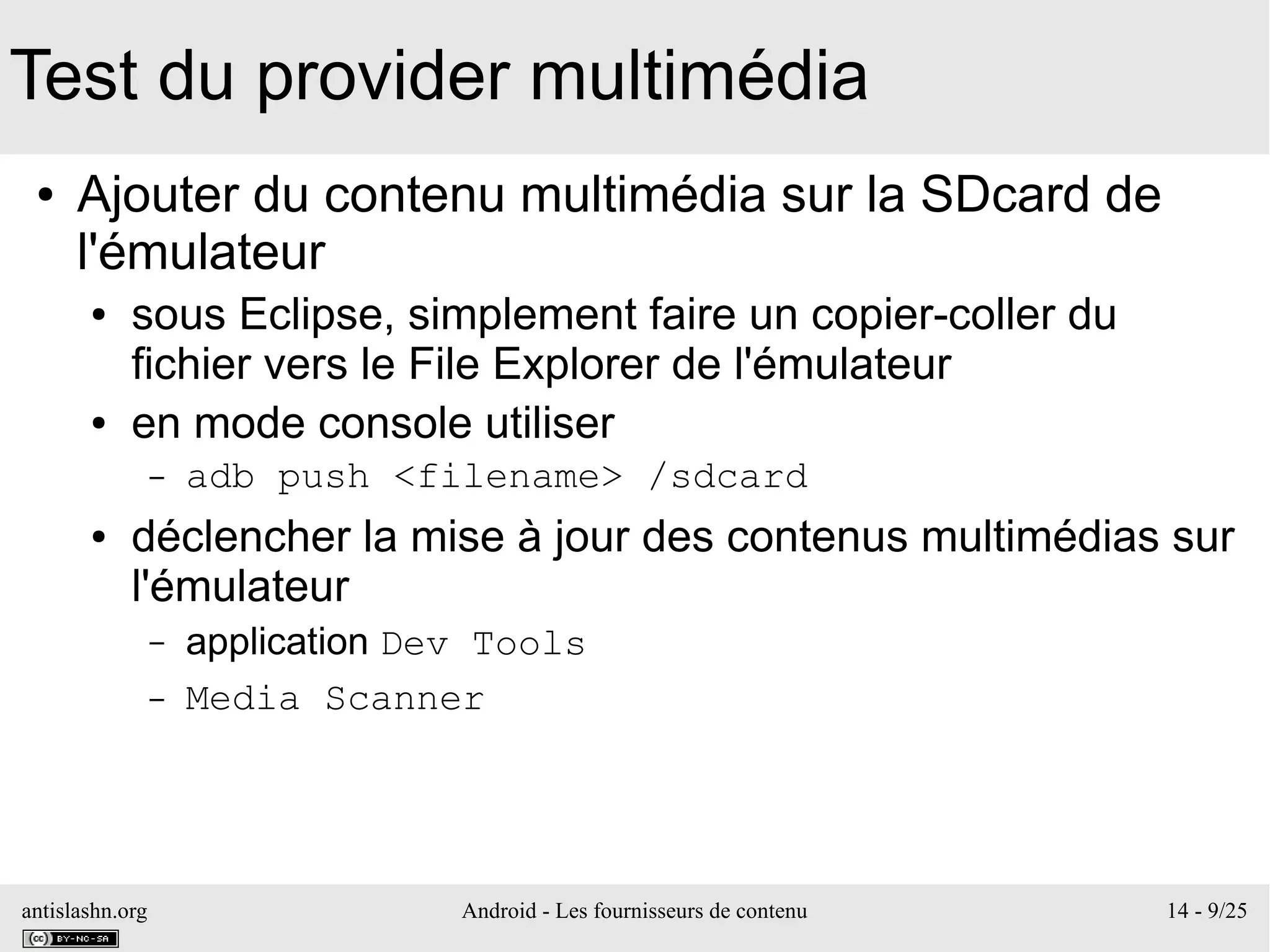 antislashn.org Android - Les fournisseurs de contenu 14 - 9/25
Test du provider multimédia
● Ajouter du contenu multimédia sur la SDcard de
l'émulateur
● sous Eclipse, simplement faire un copier-coller du
fichier vers le File Explorer de l'émulateur
● en mode console utiliser
– adb push <filename> /sdcard
● déclencher la mise à jour des contenus multimédias sur
l'émulateur
– application Dev Tools
– Media Scanner
 