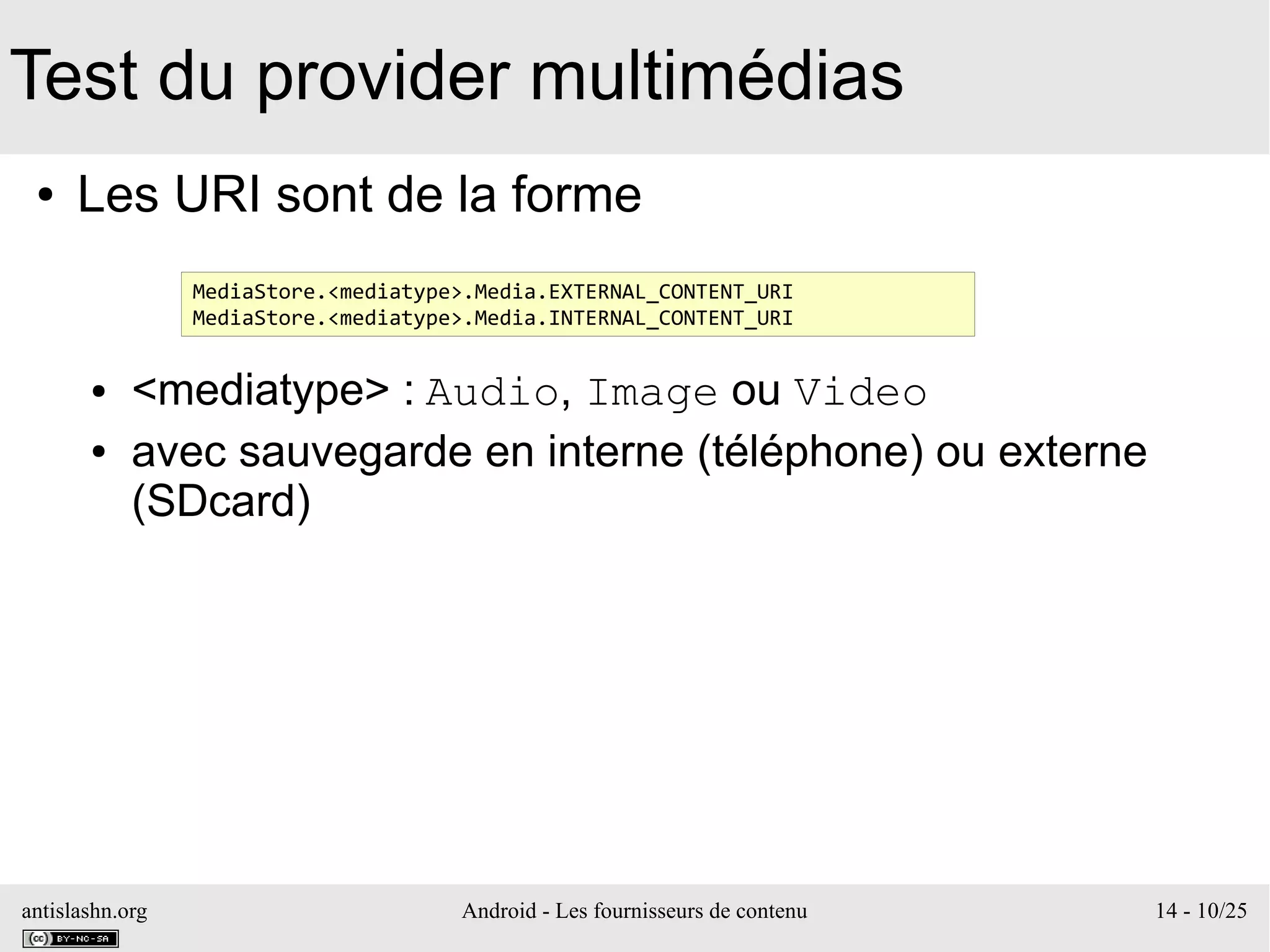 antislashn.org Android - Les fournisseurs de contenu 14 - 10/25
Test du provider multimédias
● Les URI sont de la forme
● <mediatype> : Audio, Image ou Video
● avec sauvegarde en interne (téléphone) ou externe
(SDcard)
MediaStore.<mediatype>.Media.EXTERNAL_CONTENT_URI
MediaStore.<mediatype>.Media.INTERNAL_CONTENT_URI
 