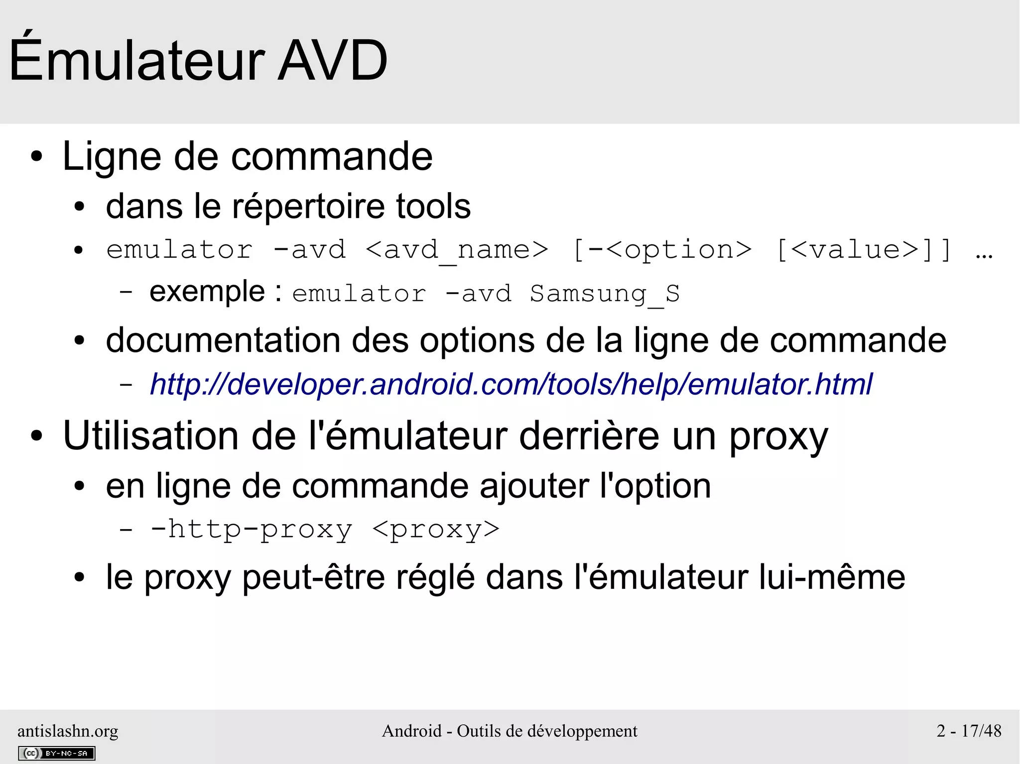 antislashn.org Android - Outils de développement 2 - 17/48
Émulateur AVD
● Ligne de commande
● dans le répertoire tools
● emulator -avd <avd_name> [-<option> [<value>]] …
– exemple : emulator -avd Samsung_S
● documentation des options de la ligne de commande
– http://developer.android.com/tools/help/emulator.html
● Utilisation de l'émulateur derrière un proxy
● en ligne de commande ajouter l'option
– -http-proxy <proxy>
● le proxy peut-être réglé dans l'émulateur lui-même
 