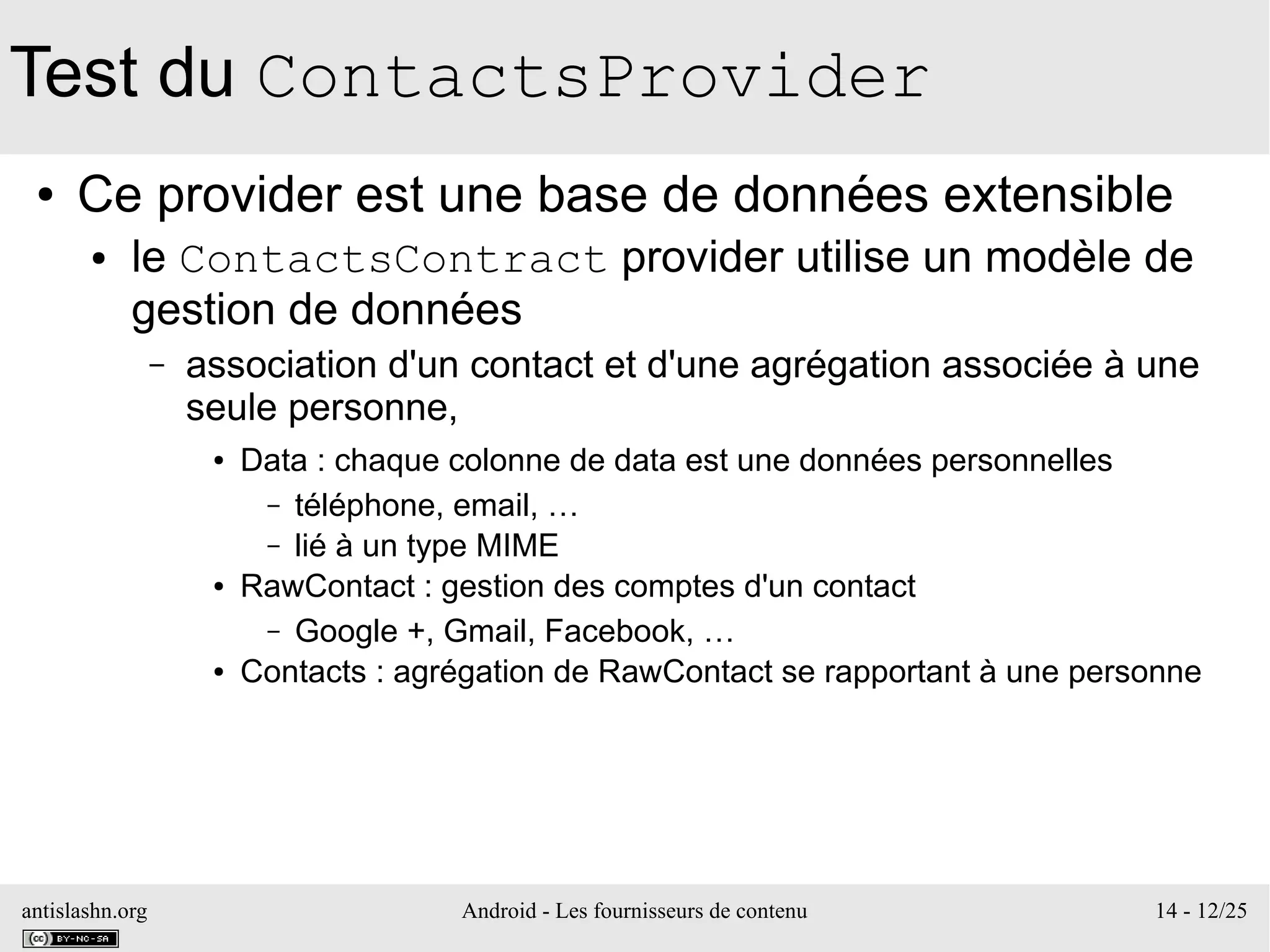 antislashn.org Android - Les fournisseurs de contenu 14 - 12/25
Test du ContactsProvider
● Ce provider est une base de données extensible
● le ContactsContract provider utilise un modèle de
gestion de données
– association d'un contact et d'une agrégation associée à une
seule personne,
● Data : chaque colonne de data est une données personnelles
– téléphone, email, …
– lié à un type MIME
● RawContact : gestion des comptes d'un contact
– Google +, Gmail, Facebook, …
● Contacts : agrégation de RawContact se rapportant à une personne
 