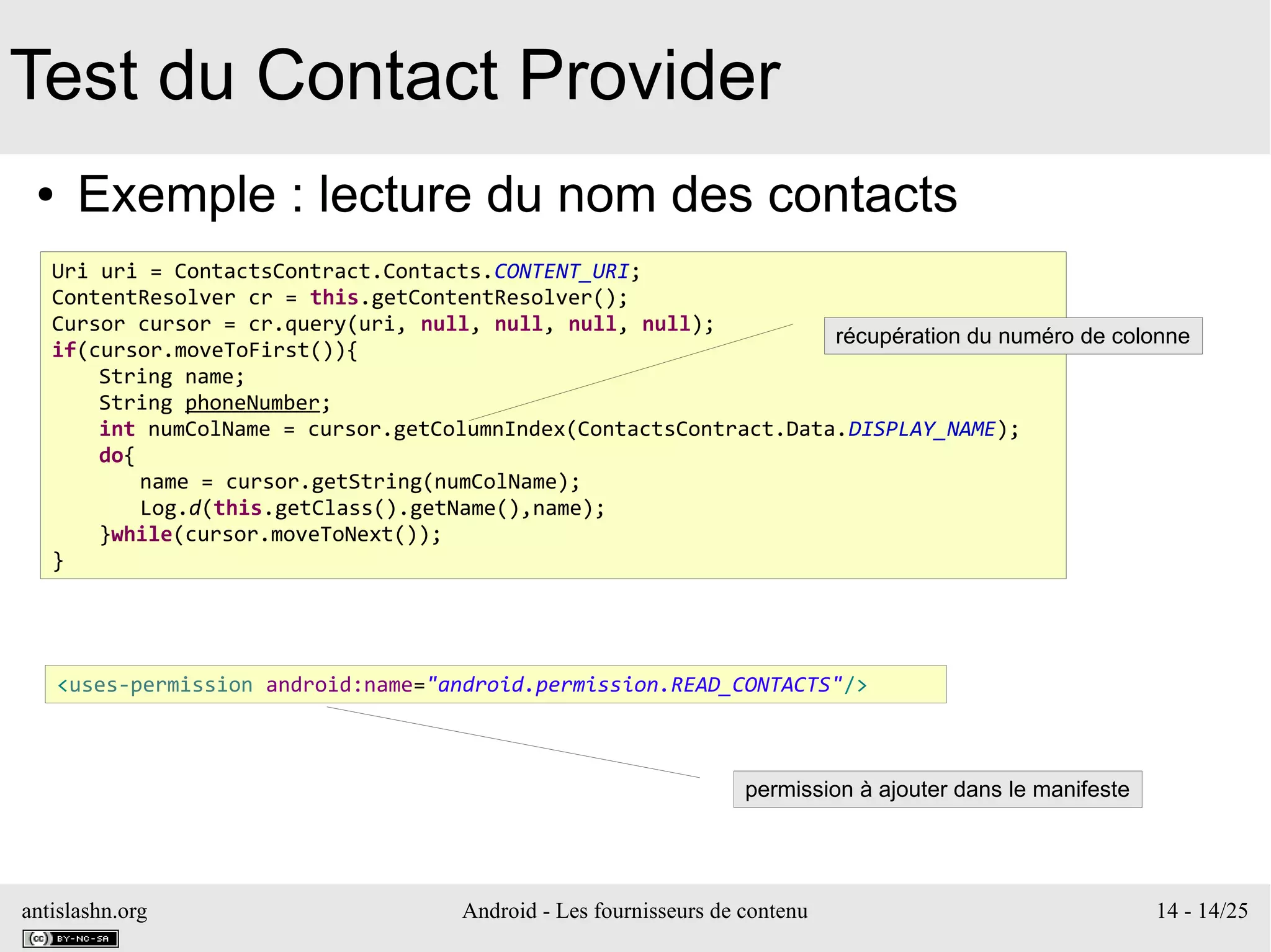 antislashn.org Android - Les fournisseurs de contenu 14 - 14/25
Test du Contact Provider
● Exemple : lecture du nom des contacts
Uri uri = ContactsContract.Contacts.CONTENT_URI;
ContentResolver cr = this.getContentResolver();
Cursor cursor = cr.query(uri, null, null, null, null);
if(cursor.moveToFirst()){
String name;
String phoneNumber;
int numColName = cursor.getColumnIndex(ContactsContract.Data.DISPLAY_NAME);
do{
name = cursor.getString(numColName);
Log.d(this.getClass().getName(),name);
}while(cursor.moveToNext());
}
récupération du numéro de colonne
<uses-permission android:name="android.permission.READ_CONTACTS"/>
permission à ajouter dans le manifeste
 