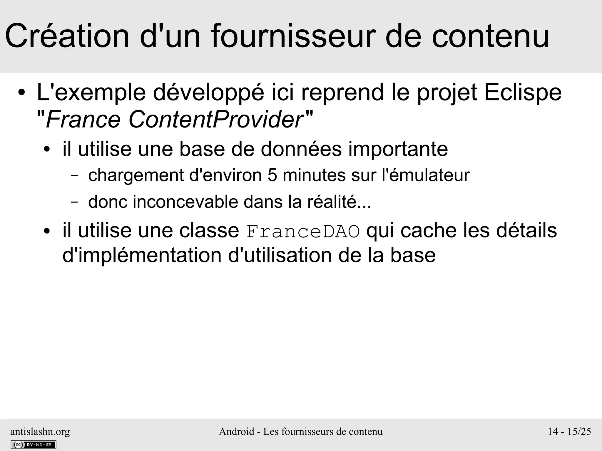 antislashn.org Android - Les fournisseurs de contenu 14 - 15/25
Création d'un fournisseur de contenu
● L'exemple développé ici reprend le projet Eclispe
"France ContentProvider"
● il utilise une base de données importante
– chargement d'environ 5 minutes sur l'émulateur
– donc inconcevable dans la réalité...
● il utilise une classe FranceDAO qui cache les détails
d'implémentation d'utilisation de la base
 