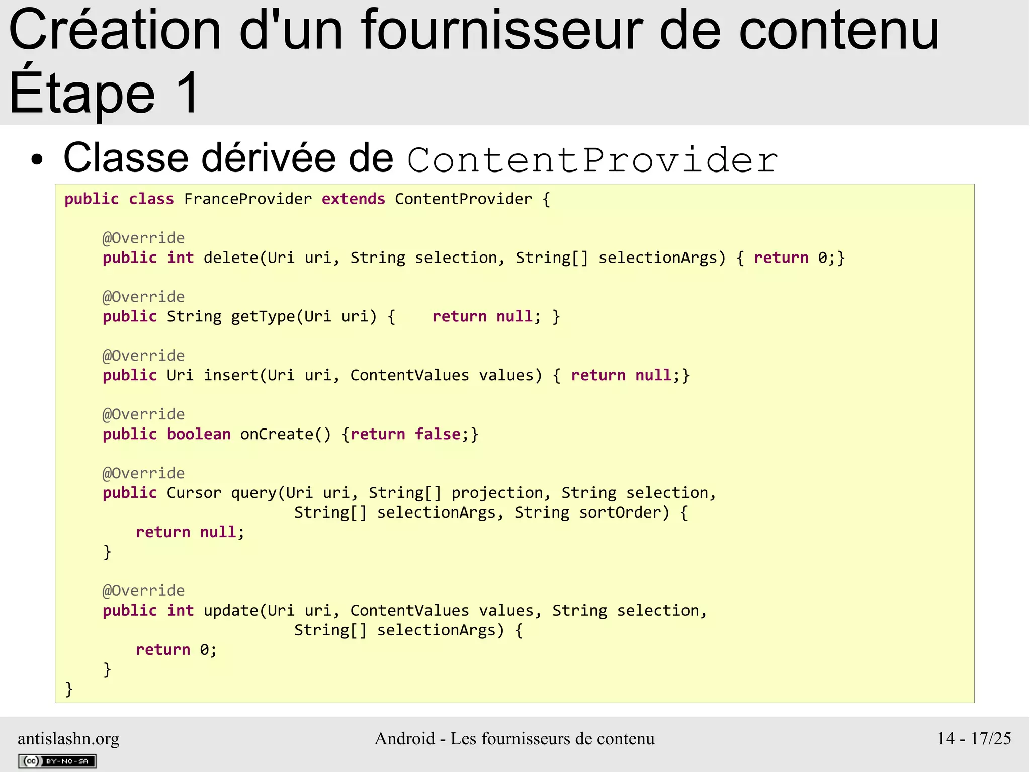 antislashn.org Android - Les fournisseurs de contenu 14 - 17/25
Création d'un fournisseur de contenu
Étape 1
● Classe dérivée de ContentProvider
public class FranceProvider extends ContentProvider {
@Override
public int delete(Uri uri, String selection, String[] selectionArgs) { return 0;}
@Override
public String getType(Uri uri) { return null; }
@Override
public Uri insert(Uri uri, ContentValues values) { return null;}
@Override
public boolean onCreate() {return false;}
@Override
public Cursor query(Uri uri, String[] projection, String selection,
String[] selectionArgs, String sortOrder) {
return null;
}
@Override
public int update(Uri uri, ContentValues values, String selection,
String[] selectionArgs) {
return 0;
}
}
 
