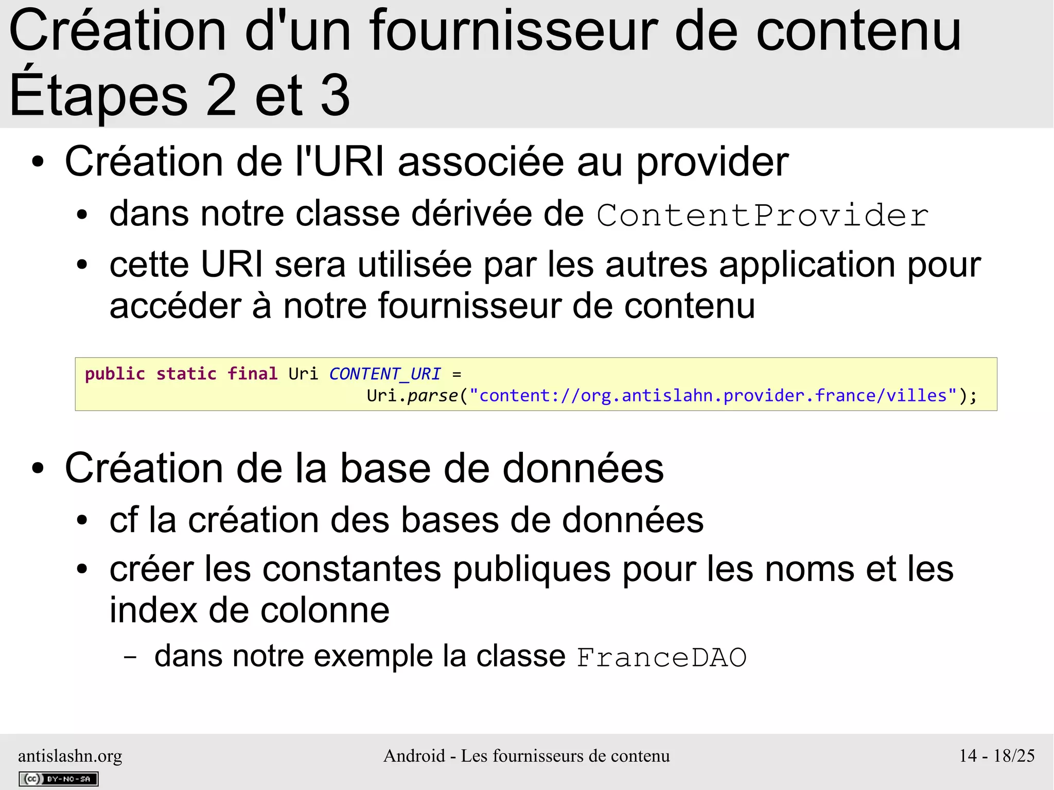 antislashn.org Android - Les fournisseurs de contenu 14 - 18/25
Création d'un fournisseur de contenu
Étapes 2 et 3
● Création de l'URI associée au provider
● dans notre classe dérivée de ContentProvider
● cette URI sera utilisée par les autres application pour
accéder à notre fournisseur de contenu
● Création de la base de données
● cf la création des bases de données
● créer les constantes publiques pour les noms et les
index de colonne
– dans notre exemple la classe FranceDAO
public static final Uri CONTENT_URI =
Uri.parse("content://org.antislahn.provider.france/villes");
 