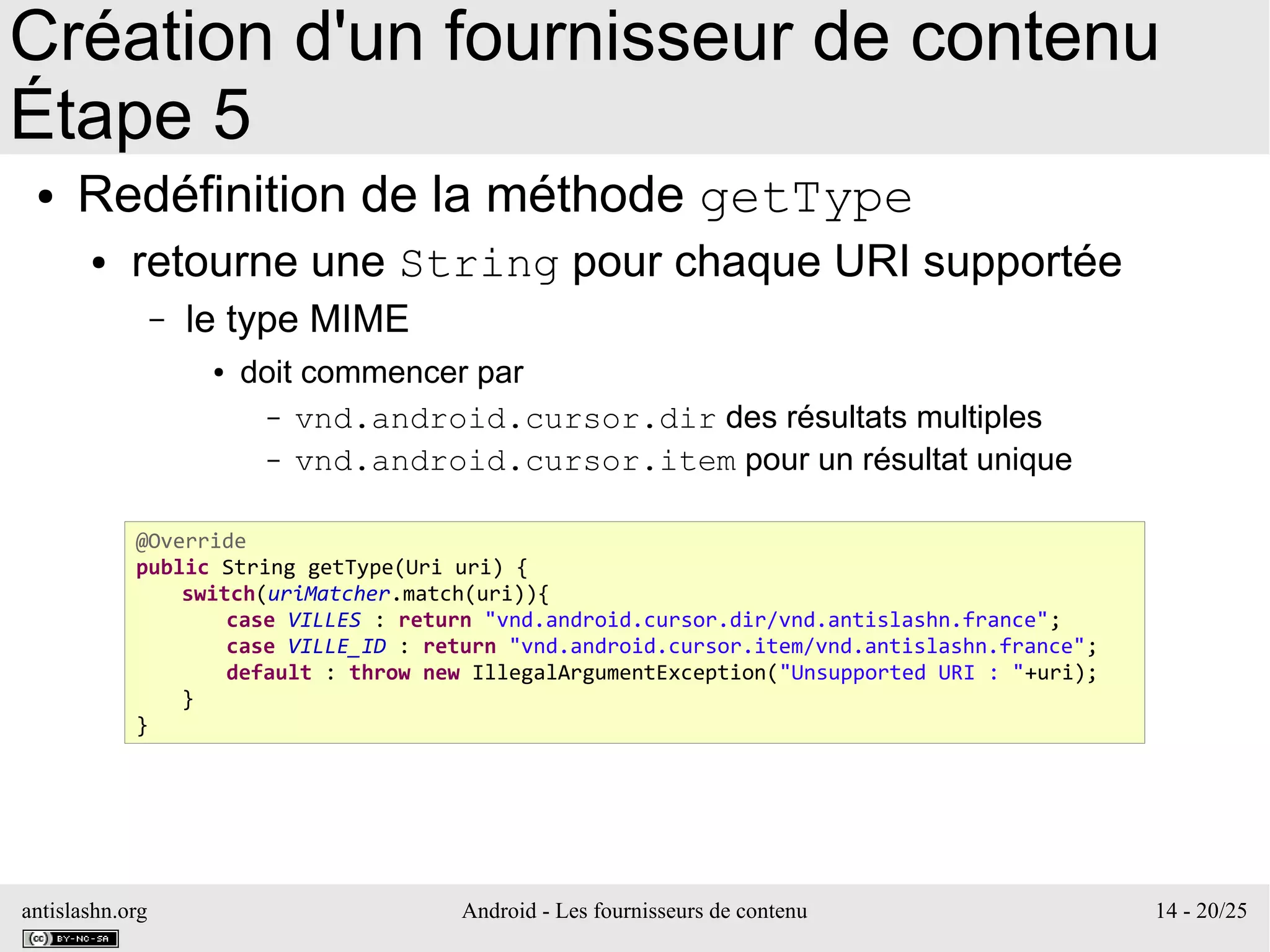 antislashn.org Android - Les fournisseurs de contenu 14 - 20/25
Création d'un fournisseur de contenu
Étape 5
● Redéfinition de la méthode getType
● retourne une String pour chaque URI supportée
– le type MIME
● doit commencer par
– vnd.android.cursor.dir des résultats multiples
– vnd.android.cursor.item pour un résultat unique
@Override
public String getType(Uri uri) {
switch(uriMatcher.match(uri)){
case VILLES : return "vnd.android.cursor.dir/vnd.antislashn.france";
case VILLE_ID : return "vnd.android.cursor.item/vnd.antislashn.france";
default : throw new IllegalArgumentException("Unsupported URI : "+uri);
}
}
 