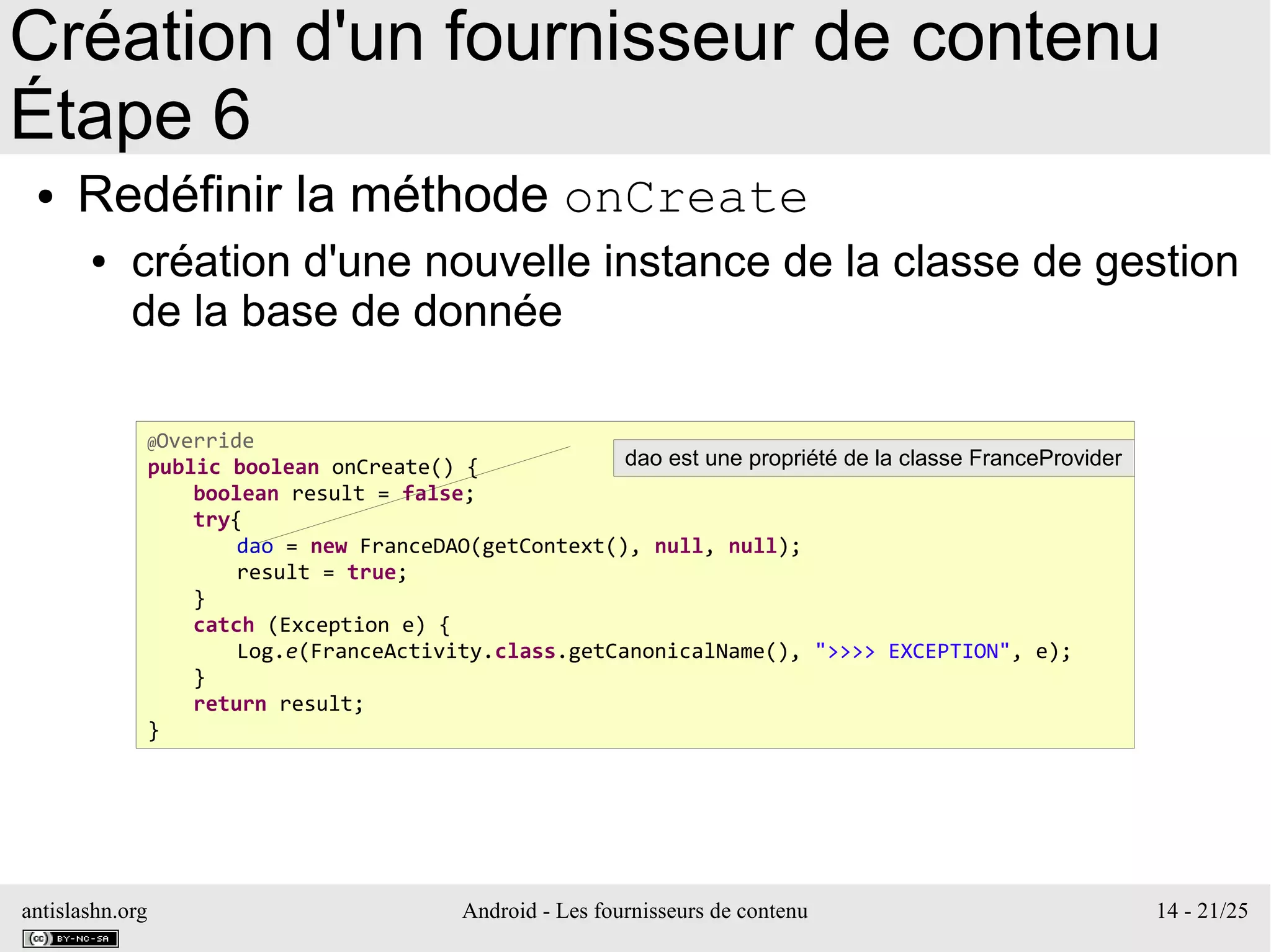 antislashn.org Android - Les fournisseurs de contenu 14 - 21/25
Création d'un fournisseur de contenu
Étape 6
● Redéfinir la méthode onCreate
● création d'une nouvelle instance de la classe de gestion
de la base de donnée
@Override
public boolean onCreate() {
boolean result = false;
try{
dao = new FranceDAO(getContext(), null, null);
result = true;
}
catch (Exception e) {
Log.e(FranceActivity.class.getCanonicalName(), ">>>> EXCEPTION", e);
}
return result;
}
dao est une propriété de la classe FranceProvider
 