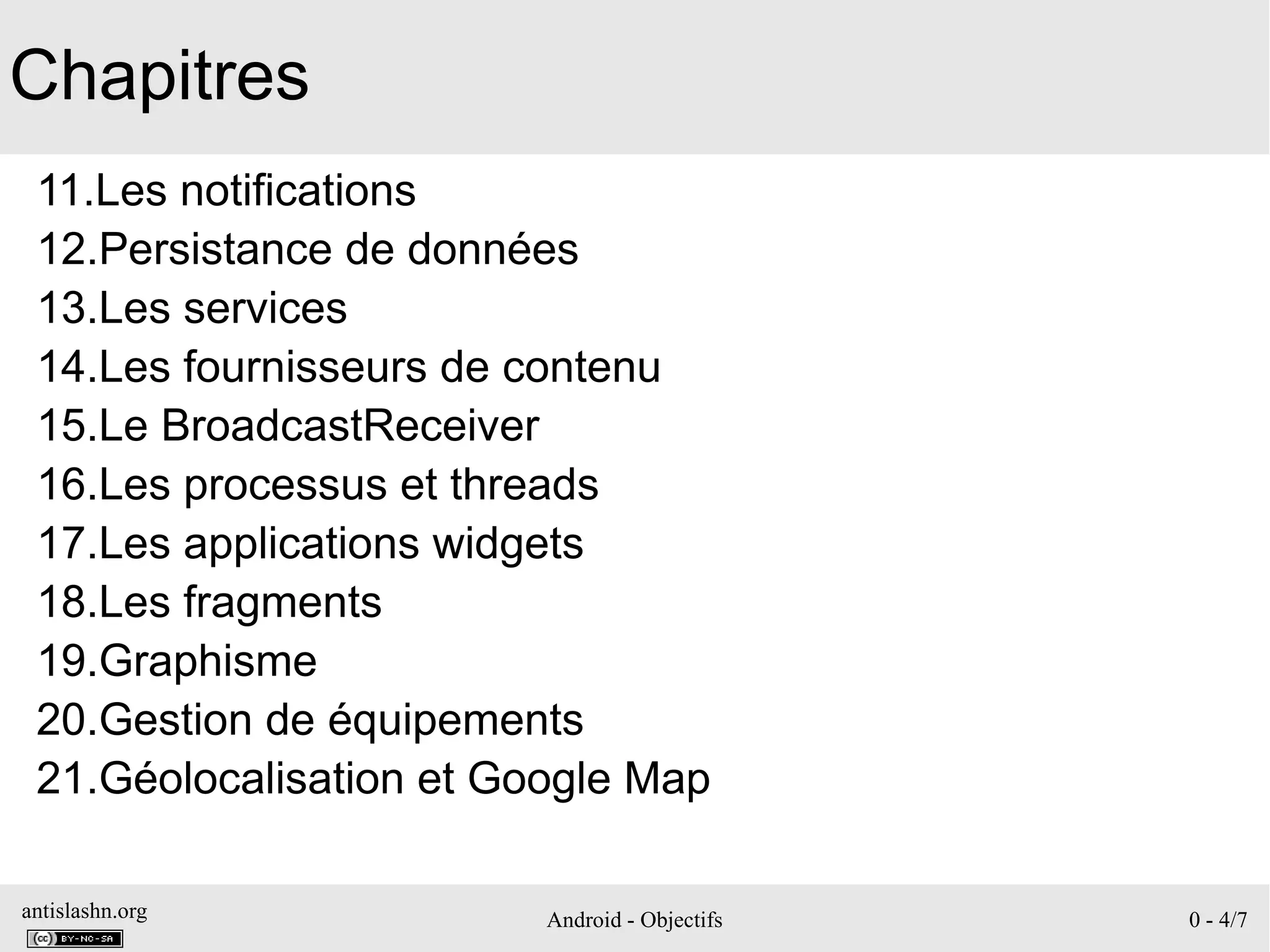 antislashn.org Android - Objectifs 0 - 4/7
Chapitres
11.Les notifications
12.Persistance de données
13.Les services
14.Les fournisseurs de contenu
15.Le BroadcastReceiver
16.Les processus et threads
17.Les applications widgets
18.Les fragments
19.Graphisme
20.Gestion de équipements
21.Géolocalisation et Google Map
 
