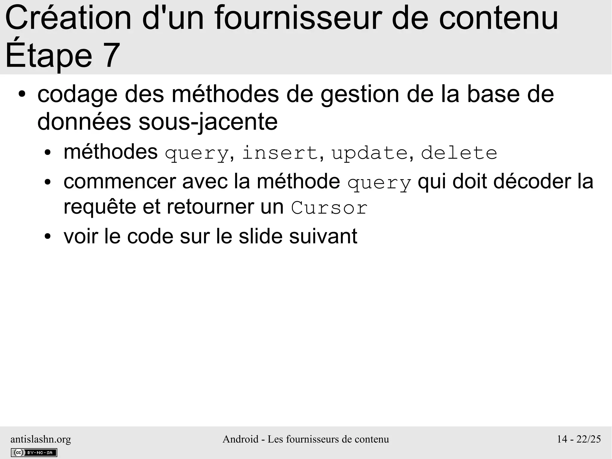 antislashn.org Android - Les fournisseurs de contenu 14 - 22/25
Création d'un fournisseur de contenu
Étape 7
● codage des méthodes de gestion de la base de
données sous-jacente
● méthodes query, insert, update, delete
● commencer avec la méthode query qui doit décoder la
requête et retourner un Cursor
● voir le code sur le slide suivant
 