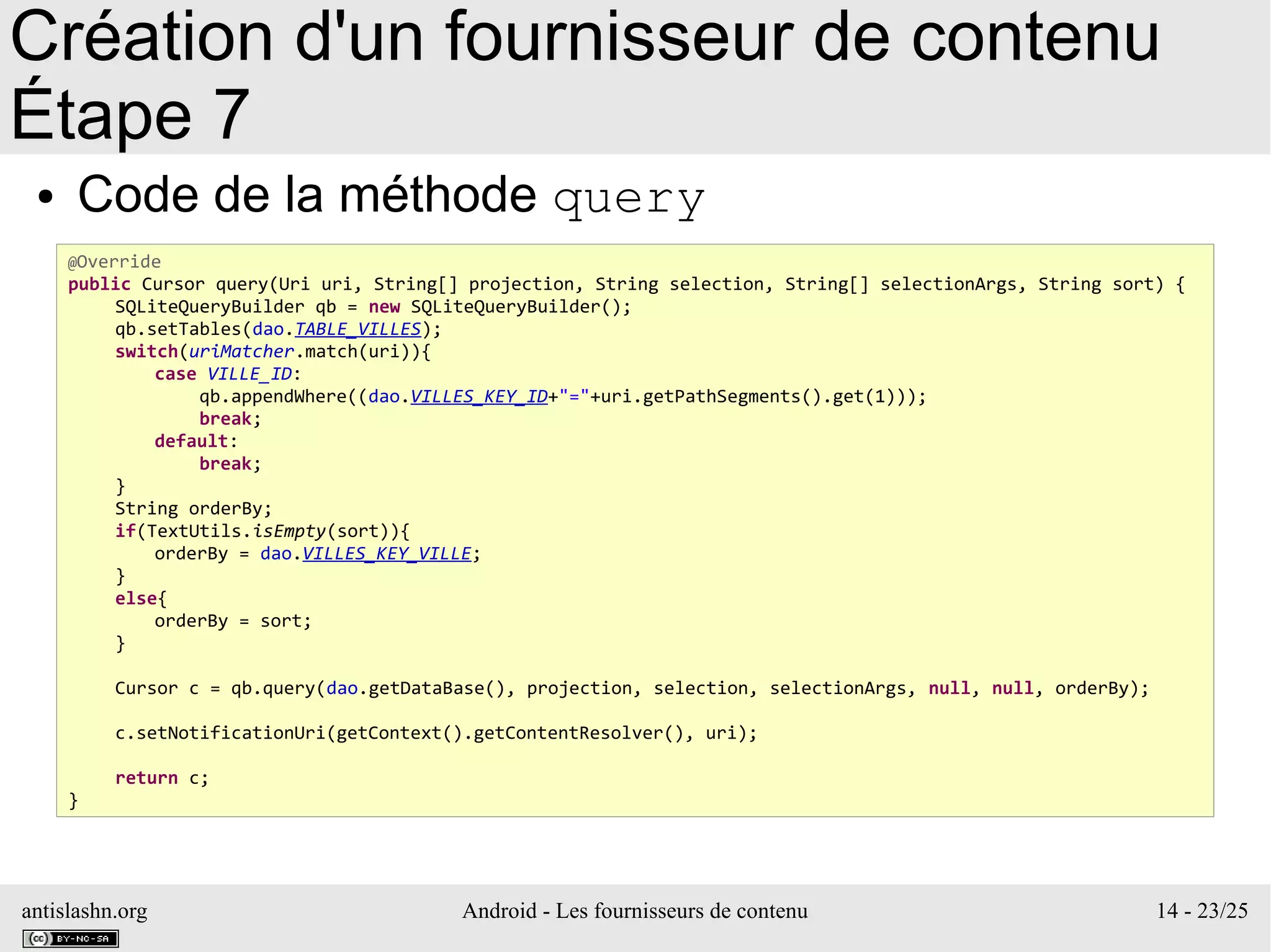 antislashn.org Android - Les fournisseurs de contenu 14 - 23/25
Création d'un fournisseur de contenu
Étape 7
● Code de la méthode query
@Override
public Cursor query(Uri uri, String[] projection, String selection, String[] selectionArgs, String sort) {
SQLiteQueryBuilder qb = new SQLiteQueryBuilder();
qb.setTables(dao.TABLE_VILLES);
switch(uriMatcher.match(uri)){
case VILLE_ID:
qb.appendWhere((dao.VILLES_KEY_ID+"="+uri.getPathSegments().get(1)));
break;
default:
break;
}
String orderBy;
if(TextUtils.isEmpty(sort)){
orderBy = dao.VILLES_KEY_VILLE;
}
else{
orderBy = sort;
}
Cursor c = qb.query(dao.getDataBase(), projection, selection, selectionArgs, null, null, orderBy);
c.setNotificationUri(getContext().getContentResolver(), uri);
return c;
}
 