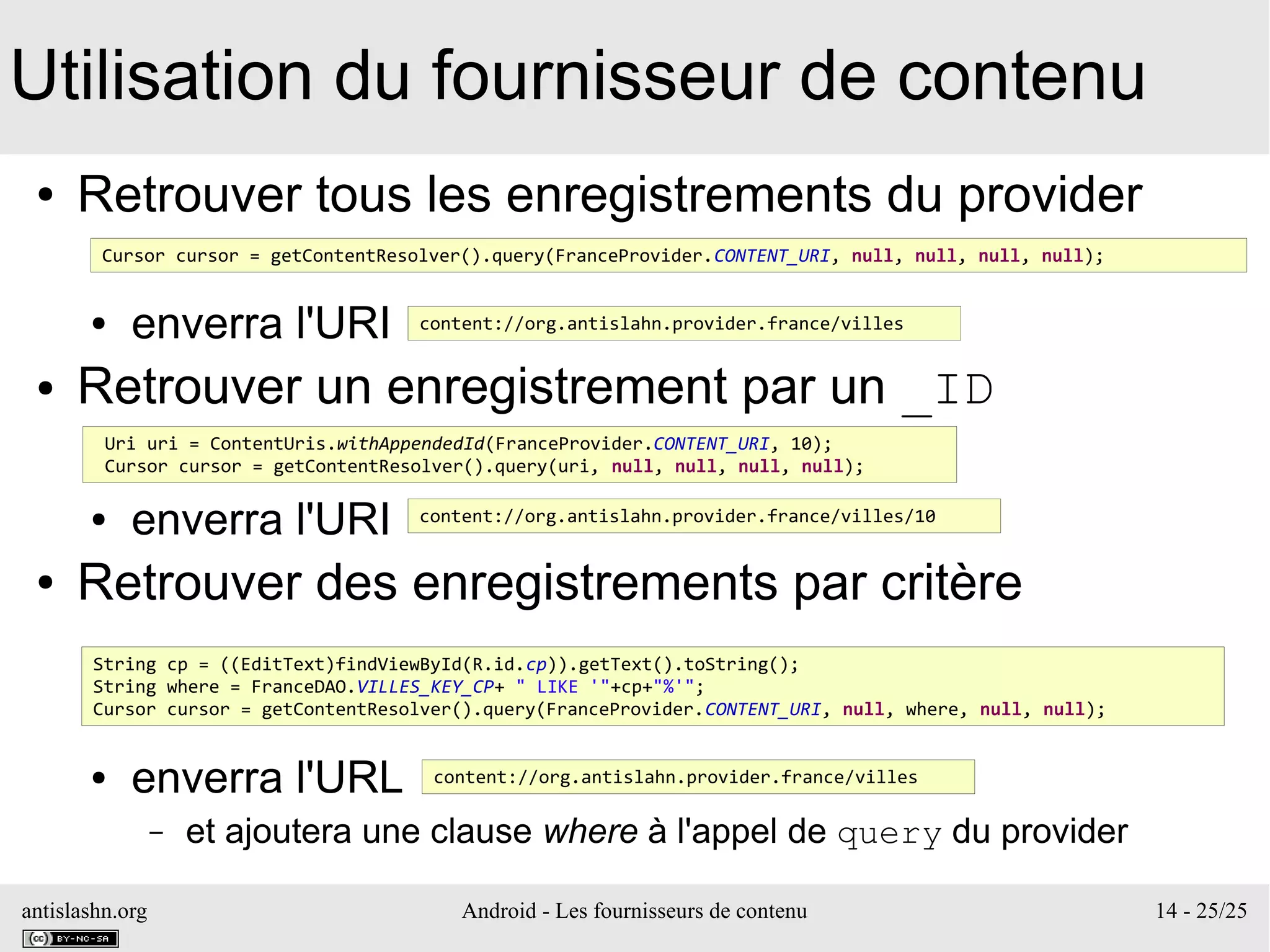 antislashn.org Android - Les fournisseurs de contenu 14 - 25/25
Utilisation du fournisseur de contenu
● Retrouver tous les enregistrements du provider
● enverra l'URI
● Retrouver un enregistrement par un _ID
● enverra l'URI
● Retrouver des enregistrements par critère
● enverra l'URL
– et ajoutera une clause where à l'appel de query du provider
Cursor cursor = getContentResolver().query(FranceProvider.CONTENT_URI, null, null, null, null);
content://org.antislahn.provider.france/villes
Uri uri = ContentUris.withAppendedId(FranceProvider.CONTENT_URI, 10);
Cursor cursor = getContentResolver().query(uri, null, null, null, null);
content://org.antislahn.provider.france/villes/10
String cp = ((EditText)findViewById(R.id.cp)).getText().toString();
String where = FranceDAO.VILLES_KEY_CP+ " LIKE '"+cp+"%'";
Cursor cursor = getContentResolver().query(FranceProvider.CONTENT_URI, null, where, null, null);
content://org.antislahn.provider.france/villes
 