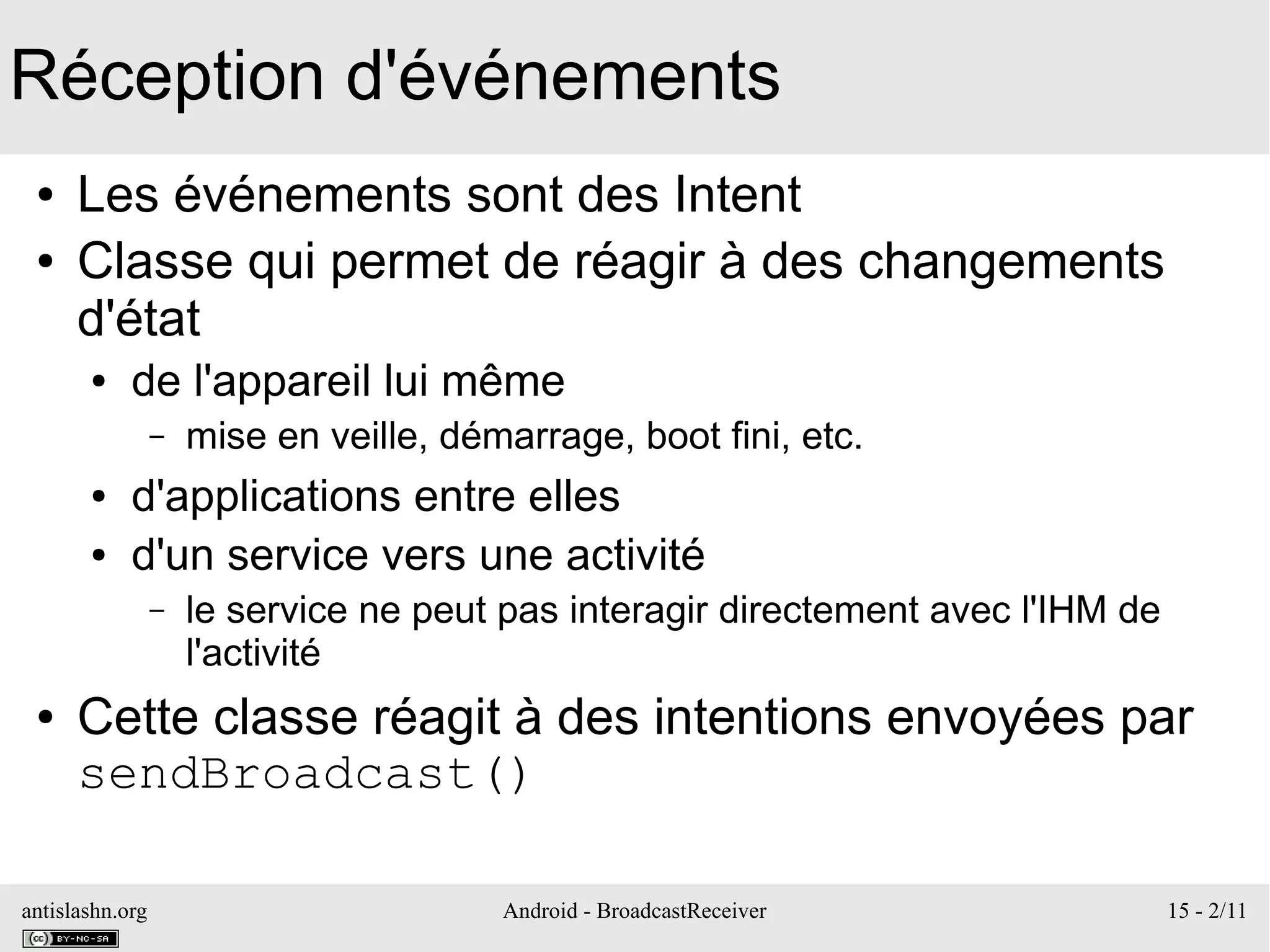 antislashn.org Android - BroadcastReceiver 15 - 2/11
Réception d'événements
● Les événements sont des Intent
● Classe qui permet de réagir à des changements
d'état
● de l'appareil lui même
– mise en veille, démarrage, boot fini, etc.
● d'applications entre elles
● d'un service vers une activité
– le service ne peut pas interagir directement avec l'IHM de
l'activité
● Cette classe réagit à des intentions envoyées par
sendBroadcast()
 