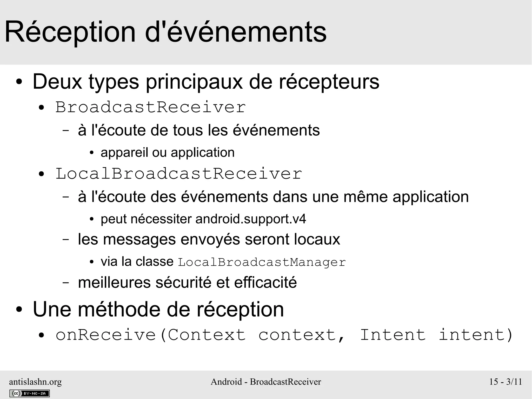 antislashn.org Android - BroadcastReceiver 15 - 3/11
Réception d'événements
● Deux types principaux de récepteurs
● BroadcastReceiver
– à l'écoute de tous les événements
● appareil ou application
● LocalBroadcastReceiver
– à l'écoute des événements dans une même application
● peut nécessiter android.support.v4
– les messages envoyés seront locaux
● via la classe LocalBroadcastManager
– meilleures sécurité et efficacité
● Une méthode de réception
● onReceive(Context context, Intent intent)
 