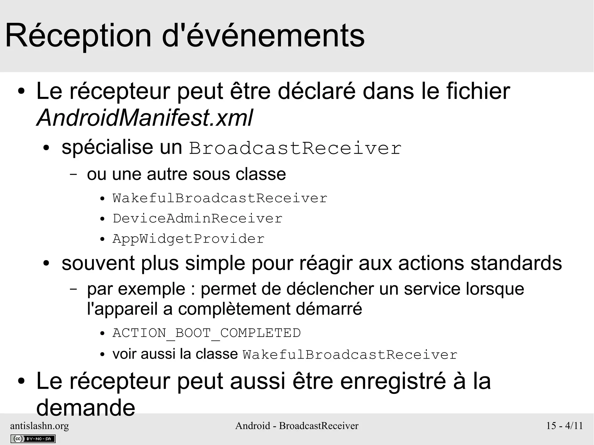 antislashn.org Android - BroadcastReceiver 15 - 4/11
Réception d'événements
● Le récepteur peut être déclaré dans le fichier
AndroidManifest.xml
● spécialise un BroadcastReceiver
– ou une autre sous classe
● WakefulBroadcastReceiver
● DeviceAdminReceiver
● AppWidgetProvider
● souvent plus simple pour réagir aux actions standards
– par exemple : permet de déclencher un service lorsque
l'appareil a complètement démarré
● ACTION_BOOT_COMPLETED
● voir aussi la classe WakefulBroadcastReceiver
● Le récepteur peut aussi être enregistré à la
demande
 