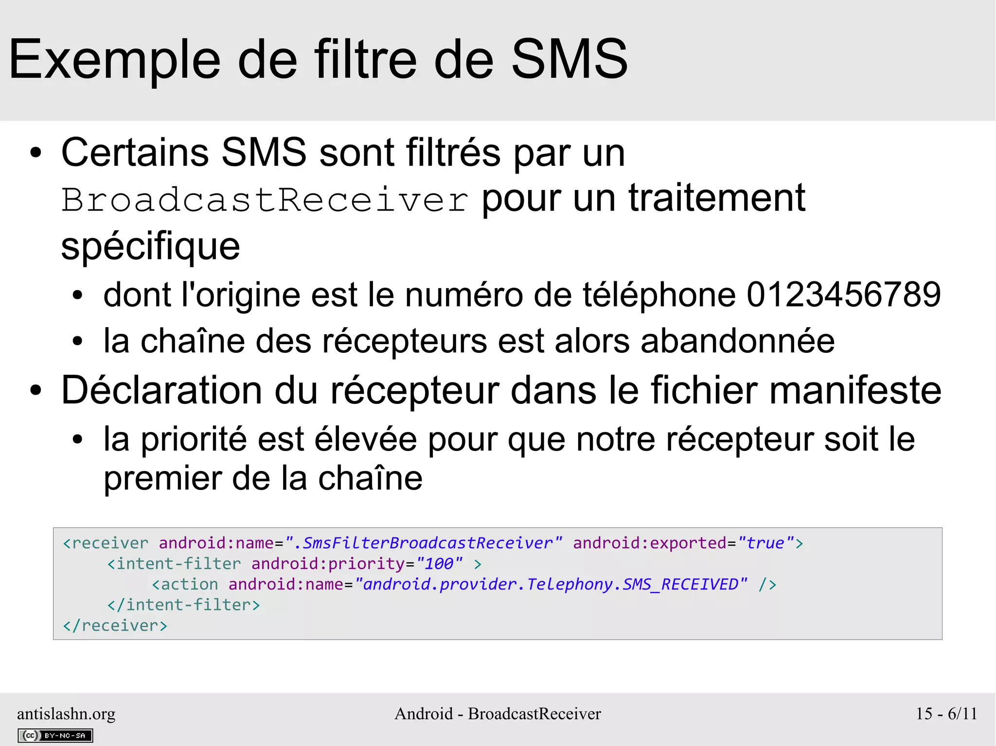 antislashn.org Android - BroadcastReceiver 15 - 6/11
Exemple de filtre de SMS
● Certains SMS sont filtrés par un
BroadcastReceiver pour un traitement
spécifique
● dont l'origine est le numéro de téléphone 0123456789
● la chaîne des récepteurs est alors abandonnée
● Déclaration du récepteur dans le fichier manifeste
● la priorité est élevée pour que notre récepteur soit le
premier de la chaîne
<receiver android:name=".SmsFilterBroadcastReceiver" android:exported="true">
<intent-filter android:priority="100" >
<action android:name="android.provider.Telephony.SMS_RECEIVED" />
</intent-filter>
</receiver>
 