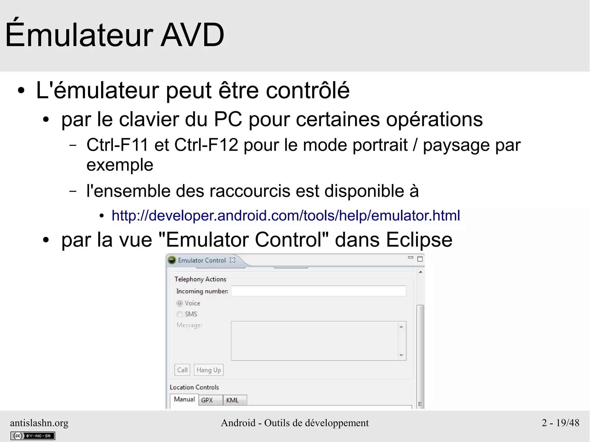 antislashn.org Android - Outils de développement 2 - 19/48
Émulateur AVD
● L'émulateur peut être contrôlé
● par le clavier du PC pour certaines opérations
– Ctrl-F11 et Ctrl-F12 pour le mode portrait / paysage par
exemple
– l'ensemble des raccourcis est disponible à
● http://developer.android.com/tools/help/emulator.html
● par la vue "Emulator Control" dans Eclipse
 