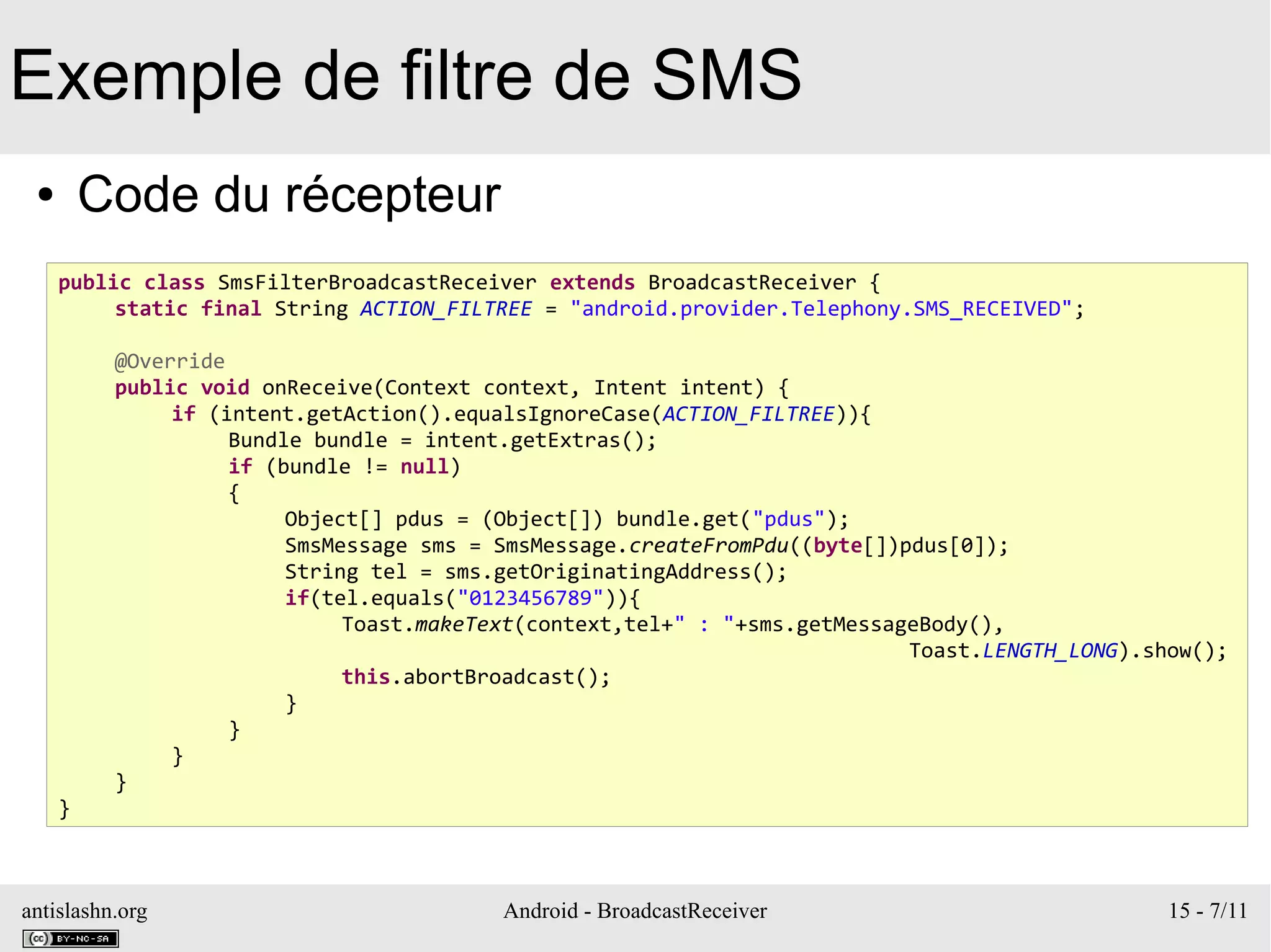 antislashn.org Android - BroadcastReceiver 15 - 7/11
Exemple de filtre de SMS
● Code du récepteur
public class SmsFilterBroadcastReceiver extends BroadcastReceiver {
static final String ACTION_FILTREE = "android.provider.Telephony.SMS_RECEIVED";
@Override
public void onReceive(Context context, Intent intent) {
if (intent.getAction().equalsIgnoreCase(ACTION_FILTREE)){
Bundle bundle = intent.getExtras();
if (bundle != null)
{
Object[] pdus = (Object[]) bundle.get("pdus");
SmsMessage sms = SmsMessage.createFromPdu((byte[])pdus[0]);
String tel = sms.getOriginatingAddress();
if(tel.equals("0123456789")){
Toast.makeText(context,tel+" : "+sms.getMessageBody(),
Toast.LENGTH_LONG).show();
this.abortBroadcast();
}
}
}
}
}
 