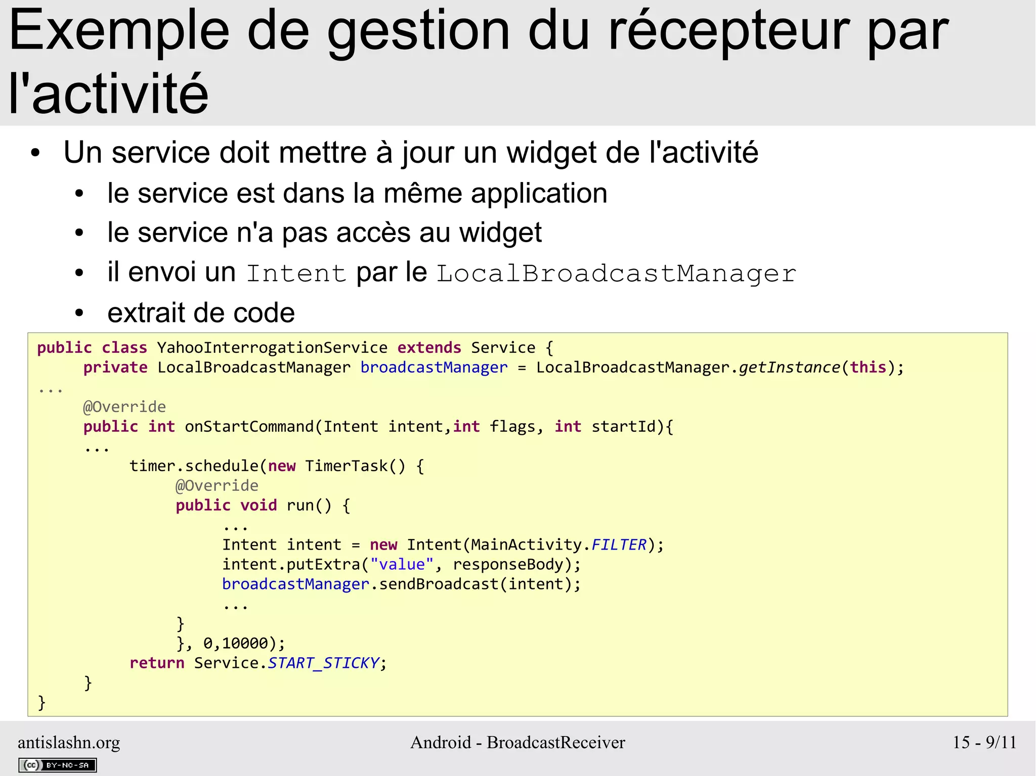 antislashn.org Android - BroadcastReceiver 15 - 9/11
Exemple de gestion du récepteur par
l'activité
● Un service doit mettre à jour un widget de l'activité
● le service est dans la même application
● le service n'a pas accès au widget
● il envoi un Intent par le LocalBroadcastManager
● extrait de code
public class YahooInterrogationService extends Service {
private LocalBroadcastManager broadcastManager = LocalBroadcastManager.getInstance(this);
...
@Override
public int onStartCommand(Intent intent,int flags, int startId){
...
timer.schedule(new TimerTask() {
@Override
public void run() {
...
Intent intent = new Intent(MainActivity.FILTER);
intent.putExtra("value", responseBody);
broadcastManager.sendBroadcast(intent);
...
}
}, 0,10000);
return Service.START_STICKY;
}
}
 