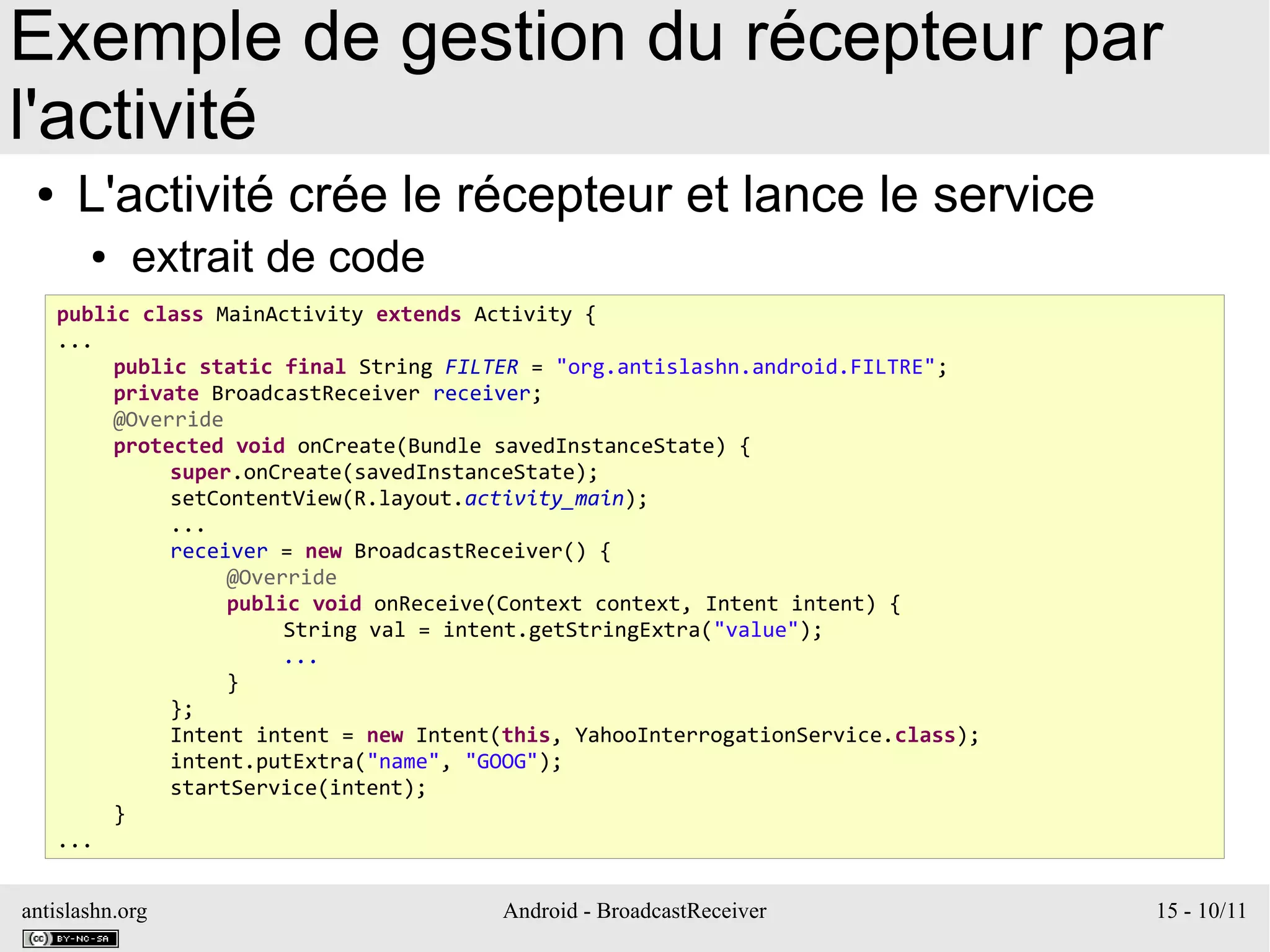 antislashn.org Android - BroadcastReceiver 15 - 10/11
Exemple de gestion du récepteur par
l'activité
● L'activité crée le récepteur et lance le service
● extrait de code
public class MainActivity extends Activity {
...
public static final String FILTER = "org.antislashn.android.FILTRE";
private BroadcastReceiver receiver;
@Override
protected void onCreate(Bundle savedInstanceState) {
super.onCreate(savedInstanceState);
setContentView(R.layout.activity_main);
...
receiver = new BroadcastReceiver() {
@Override
public void onReceive(Context context, Intent intent) {
String val = intent.getStringExtra("value");
...
}
};
Intent intent = new Intent(this, YahooInterrogationService.class);
intent.putExtra("name", "GOOG");
startService(intent);
}
...
 