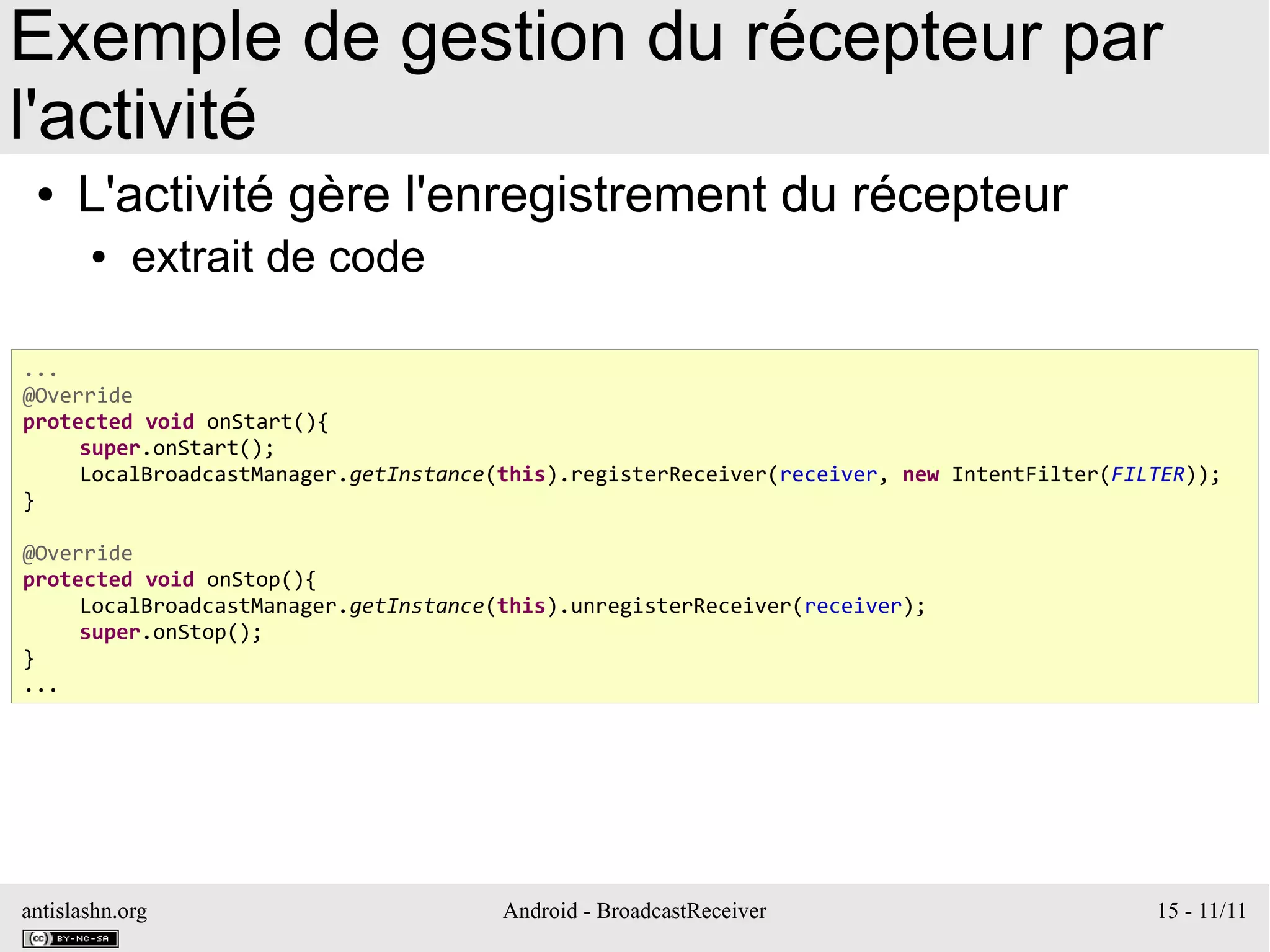 antislashn.org Android - BroadcastReceiver 15 - 11/11
Exemple de gestion du récepteur par
l'activité
● L'activité gère l'enregistrement du récepteur
● extrait de code
...
@Override
protected void onStart(){
super.onStart();
LocalBroadcastManager.getInstance(this).registerReceiver(receiver, new IntentFilter(FILTER));
}
@Override
protected void onStop(){
LocalBroadcastManager.getInstance(this).unregisterReceiver(receiver);
super.onStop();
}
...
 